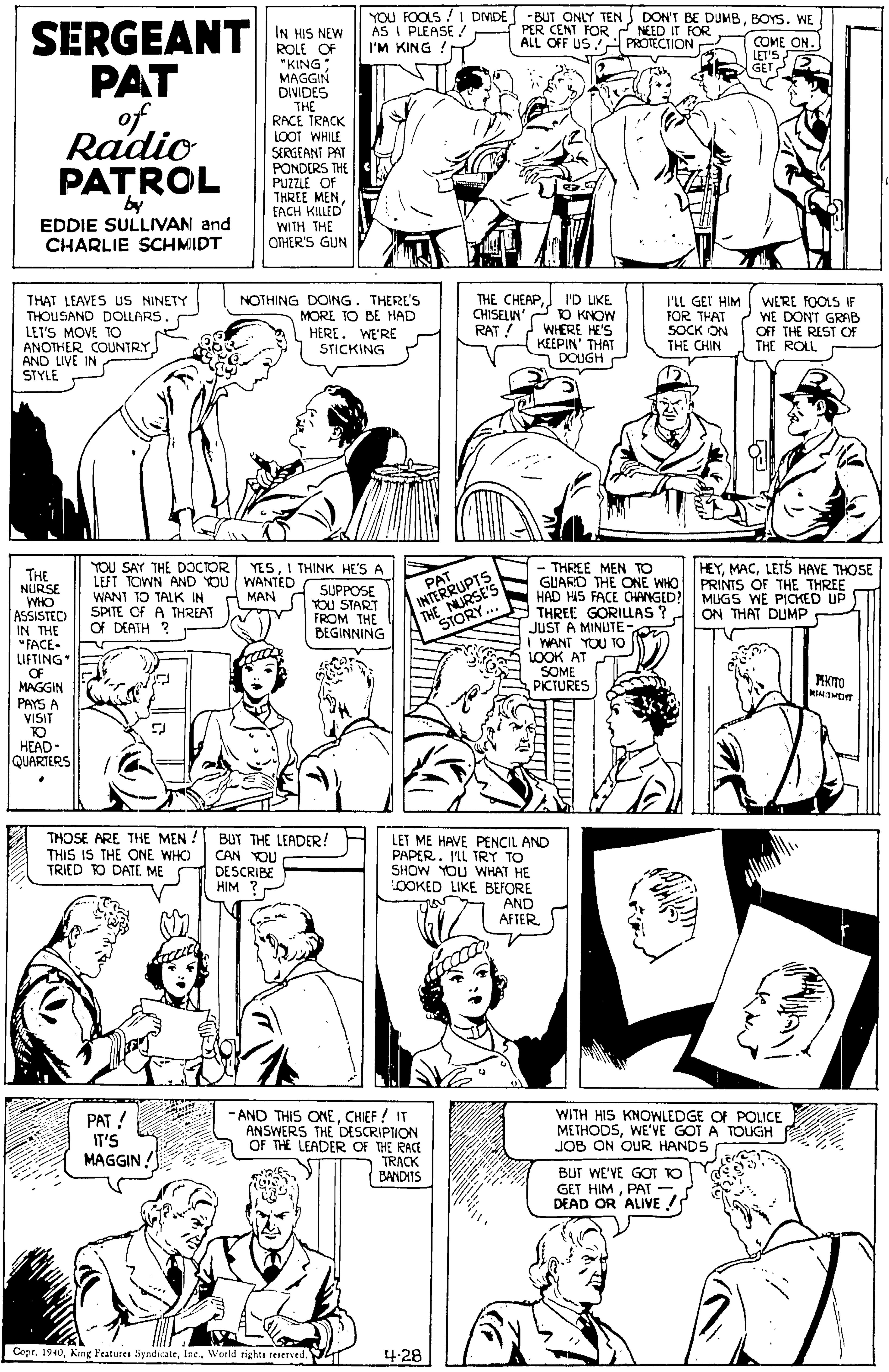 Organism OCR: YOU FOOLS ! I DMDE AS I PLEASE / I'M KING DON'T BE DUMBBOYS. WE -BUT ONLY TEN PER CENT FOR NEED IT FOR ALL OFF US SERGEANT PAT of Radio PATROL IN HIS NEW ROLE OF "KING; MAGGIN DIVIDES THE RACE TRACK LOOT WHILE SERGEANT PAT PONDERS THE PUZZLE OF THREE MENEACH KILLED WITH THE OTHER'S GUN COME ON. LET'S GET PROTECTION by EDDIE SULLIVAN and CHARLIE SCHMIDT THAT LEAVES US NINETY THOUSAND DOLLARS. LET'S MOVE TO ANOTHER COUNTRY AND LIVE IN STYLE NOTHING DOING. THERE'S MORE TO BE HAD HERE. WE'RE STICKING THE CHEAPI'D UKE CHISELIN' O KNOW WHERE HE'S KEEPIN' THAT DOUGH I'LL GEI HIM FOR THAT SOCK ON THE CHIN WERE FOOLS IF WE DONT GRAB OFF THE REST OF THE ROLL RAT ! YOU SAY THE DOCTOR YESI THINK HE'S A LEFT TOWN AND YOU WANTED WANT 10 TALK IN SPITE CF A THREAT Of DEATH ? HEYLETS HAVE THOSE PRINTS OF THE THREE THE NURSE WHO ASSISTEC IN THE "FACE- LIFTING" OF MAGGIN - THREE MEN TO GUARD THE ONE WHO HAD HIS FACE ONNGED? MUGS WE PICKED UP THREE GORILLAS? JUST A MINUTE- I WANT YOU TO LOOK AT SOME PICTURES INTERRUPTS THE NURSE'S STORY... PAT SUPPOSE YOU START FROM THE BEGINNING MAN ON THAT DUMP PHOTO LTHET PAYS A VISIT TO HEAD- QUARTERS THOSE ARE THE MEN THIS IS THE ONE WHC) TRIED TO DATE ME DESCRIBE BUT THE LEADER! CAN YOU LET ME HAVE PENCIL AND PAPER. I'LL TRY TO SHOW YOU WHAT HE OOKED LIKE BEFORE AND AFTER HIM ? PAT ! IT'S MAGGIN -AND THIS ONECHIEF ! IT ANSWERS THE DESCRIPTION OF THE LEADER OF THE RACE TRACK BANDITS WITH HIS KNOWLEDGE OF POLICE METHODSWE'VE GOT A TOUGH JOB ON OUR HANDS BUT WE'VE GOT TO GET HIMPAT DEAD OR ALIVE / Copt. 1940Inc.. Wurld rights teierved. T 4-28 YOU FOOLS ! I DMDE AS I PLEASE / I'M KING DON'T BE DUMBBOYS. WE -BUT ONLY TEN PER CENT FOR NEED IT FOR ALL OFF US SERGEANT PAT of Radio PATROL IN HIS NEW ROLE OF "KING; MAGGIN DIVIDES THE RACE TRACK LOOT WHILE SERGEANT PAT PONDERS THE PUZZLE OF THREE MENEACH KILLED WITH THE OTHER'S GUN COME ON. LET'S GET PROTECTION by EDDIE SULLIVAN and CHARLIE SCHMIDT THAT LEAVES US NINETY THOUSAND DOLLARS. LET'S MOVE TO ANOTHER COUNTRY AND LIVE IN STYLE NOTHING DOING. THERE'S MORE TO BE HAD HERE. WE'RE STICKING THE CHEAPI'D UKE CHISELIN' O KNOW WHERE HE'S KEEPIN' THAT DOUGH I'LL GEI HIM FOR THAT SOCK ON THE CHIN WERE FOOLS IF WE DONT GRAB OFF THE REST OF THE ROLL RAT ! YOU SAY THE DOCTOR YESI THINK HE'S A LEFT TOWN AND YOU WANTED WANT 10 TALK IN SPITE CF A THREAT Of DEATH ? HEYLETS HAVE THOSE PRINTS OF THE THREE THE NURSE WHO ASSISTEC IN THE "FACE- LIFTING" OF MAGGIN - THREE MEN TO GUARD THE ONE WHO HAD HIS FACE ONNGED? MUGS WE PICKED UP THREE GORILLAS? JUST A MINUTE- I WANT YOU TO LOOK AT SOME PICTURES INTERRUPTS THE NURSE'S STORY... PAT SUPPOSE YOU START FROM THE BEGINNING MAN ON THAT DUMP PHOTO LTHET PAYS A VISIT TO HEAD- QUARTERS THOSE ARE THE MEN THIS IS THE ONE WHC) TRIED TO DATE ME DESCRIBE BUT THE LEADER! CAN YOU LET ME HAVE PENCIL AND PAPER. I'LL TRY TO SHOW YOU WHAT HE OOKED LIKE BEFORE AND AFTER HIM ? PAT ! IT'S MAGGIN -AND THIS ONECHIEF ! IT ANSWERS THE DESCRIPTION OF THE LEADER OF THE RACE TRACK BANDITS WITH HIS KNOWLEDGE OF POLICE METHODSWE'VE GOT A TOUGH JOB ON OUR HANDS BUT WE'VE GOT TO GET HIMPAT DEAD OR ALIVE / Copt. 1940King Features SyndicateInc.. Wurld rights teierved. T 4-28