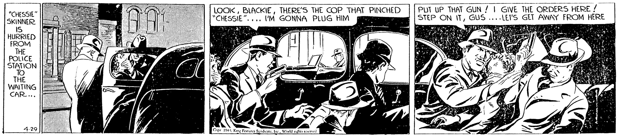 Fiction OCR: LOOKTHERE'S THE COP THAT PINCHED "CHESSIE".... I'M GONNA PLUG HIM PUT UP THAT GUN !I GIVE THE ORDERS HERE ! STEP ON ITL GUS ....LEI'S GET AWAY FROM HERE "CHESSIE" SKINNER IS HURRIED FROM THE POLICE ŠTATION TO THE WAITING CAR... 4 29 King Feterca Sndcane. L. Weeld nglas er LOOKTHERE'S THE COP THAT PINCHED "CHESSIE".... I'M GONNA PLUG HIM PUT UP THAT GUN !I GIVE THE ORDERS HERE ! STEP ON ITL GUS ....LEI'S GET AWAY FROM HERE "CHESSIE" SKINNER IS HURRIED FROM THE POLICE ŠTATION TO THE WAITING CAR... 4 29 King Feterca Sndcane. L. Weeld nglas er