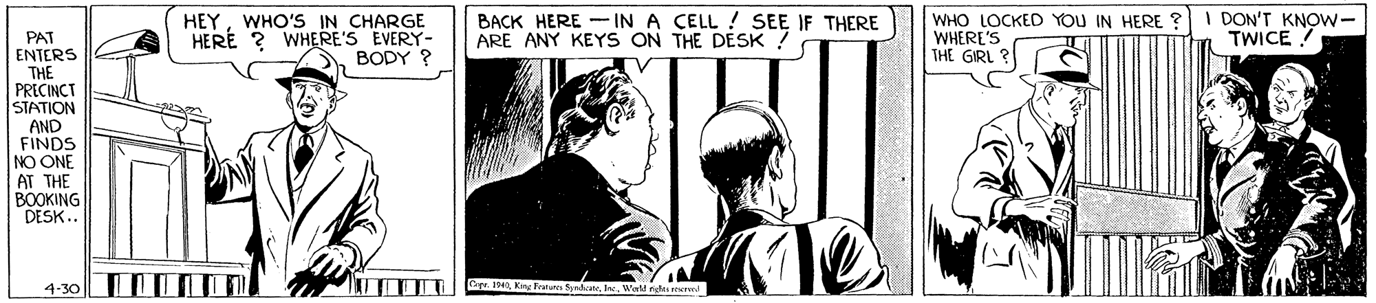 Sharing OCR: HEYWHO'S IN CHARGE HERE ? WHERE'S EVERY- BODY ? BACK HERE - IN A CELL ! SEE IF THERE ARE ANY KEYS ON THE DESK ! WHO LOCKED YOU IN HERE ? WHERE'S THE GIRL ? I DON'T KNOW- TWICE PAT ENTERS THE PRECINCT STATION AND FINDS NO ONE AT THE BOOKING DESK.. 4-30 LI Opr. I40Inc. Wald righs rev HEYWHO'S IN CHARGE HERE ? WHERE'S EVERY- BODY ? BACK HERE - IN A CELL ! SEE IF THERE ARE ANY KEYS ON THE DESK ! WHO LOCKED YOU IN HERE ? WHERE'S THE GIRL ? I DON'T KNOW- TWICE PAT ENTERS THE PRECINCT STATION AND FINDS NO ONE AT THE BOOKING DESK.. 4-30 LI Opr. I40Kng Fraures SyedateInc. Wald righs rev