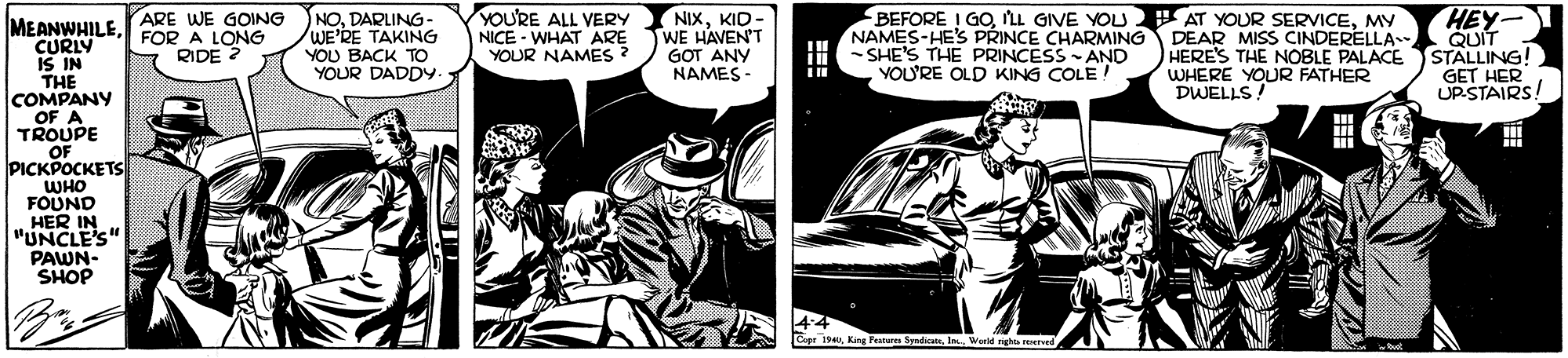 Publication OCR: ARE WE GOING FOR A LONG RIDE ? NODARLING- WE'RE TAKING YOU BACK TO YOUR DADDY. YOU'RE ALL VERY NICE - WHAT ARE YOUR NAMES ? NIXKID - WE HAVEN'T GOT ANY NAMES - BEFORE ! GOMY NAMES-HE'S PRINCE CHARMING DEAR MISS CINDERELLA -SHE'S THE PRINCESS - AND YOU'RE OLD KING COLE! HEY- QUIT STALLING! GET HER UPSTAIRS MEANWHILECURLY IS IN THE COMPANY OF A TROUPE OF PICKPOCKETS WHO FOUND HER IN "UNCLE'S" PAWN- SHOP HERE'S THE NOBLE PALACE WHERE YOUR FATHER DWELLS !! Cupe 194Warld nghts erved ARE WE GOING FOR A LONG RIDE ? NODARLING- WE'RE TAKING YOU BACK TO YOUR DADDY. YOU'RE ALL VERY NICE - WHAT ARE YOUR NAMES ? NIXKID - WE HAVEN'T GOT ANY NAMES - BEFORE ! GOLL GIVE YOU AT YOUR SERVICEMY NAMES-HE'S PRINCE CHARMING DEAR MISS CINDERELLA -SHE'S THE PRINCESS - AND YOU'RE OLD KING COLE! HEY- QUIT STALLING! GET HER UPSTAIRS MEANWHILECURLY IS IN THE COMPANY OF A TROUPE OF PICKPOCKETS WHO FOUND HER IN "UNCLE'S" PAWN- SHOP HERE'S THE NOBLE PALACE WHERE YOUR FATHER DWELLS !! Cupe 194King Petares Syndcate. InWarld nghts erved