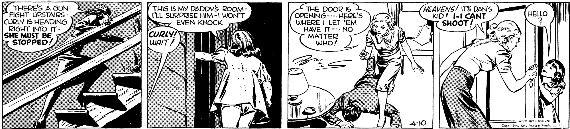 Comic book OCR: THERE'S A GUN- FIGHT UPSTAIRS CURLY IS HEADING RIGHT INTO IT- SHE MUST BE STOPPED! THIS IS MY DADDY'S ROOM- I'LL SURPRISE HIM-I WON'T EVEN KNOCK THE DOOR IS 2 OPENING--HERE'S WHERE I LET 'EM HAVE IT- NO MATTER WHO! HEAVENS! ITS DAN'S KID! I-I CANT SHOOT! HELLO CURLY WAIT! 4-10 Wasla eurnd Cape 194In. THERE'S A GUN- FIGHT UPSTAIRS CURLY IS HEADING RIGHT INTO IT- SHE MUST BE STOPPED! THIS IS MY DADDY'S ROOM- I'LL SURPRISE HIM-I WON'T EVEN KNOCK THE DOOR IS 2 OPENING--HERE'S WHERE I LET 'EM HAVE IT- NO MATTER WHO! HEAVENS! ITS DAN'S KID! I-I CANT SHOOT! HELLO CURLY WAIT! 4-10 Wasla eurnd Cape 194Krg Feabure Syndcate
