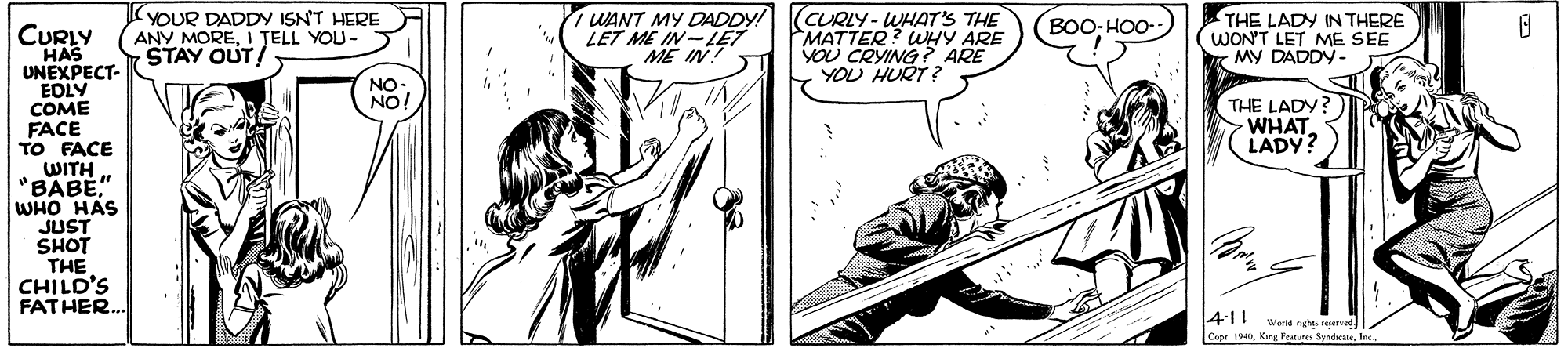 Comic book OCR: YOUR DADDY ISNT HERE ANY MOREI ?ELL YOU- STAY OUT! WANT MY DADDY! LET ME IN-I?T ME IN! (CURLY - WHAT'S THE MATTER? WHY ARE YOU CRYING? ARE YOU HURT? THE LADY IN THERE WON'T LET ME SEE MY DADDY BOO- HOO- CURLY HAS UNEXPECT- EDLY COME FACE TO FACE WITH BABE" WHO HAS JUST SHOT THE CHILD'S FATHER.. THE LADY? WHAT LADY? Cer 1Inc. YOUR DADDY ISNT HERE ANY MOREI ?ELL YOU- STAY OUT! WANT MY DADDY! LET ME IN-I?T ME IN! (CURLY - WHAT'S THE MATTER? WHY ARE YOU CRYING? ARE YOU HURT? THE LADY IN THERE WON'T LET ME SEE MY DADDY BOO- HOO- CURLY HAS UNEXPECT- EDLY COME FACE TO FACE WITH BABE" WHO HAS JUST SHOT THE CHILD'S FATHER.. THE LADY? WHAT LADY? Cer 1Kng Festuro Syrede