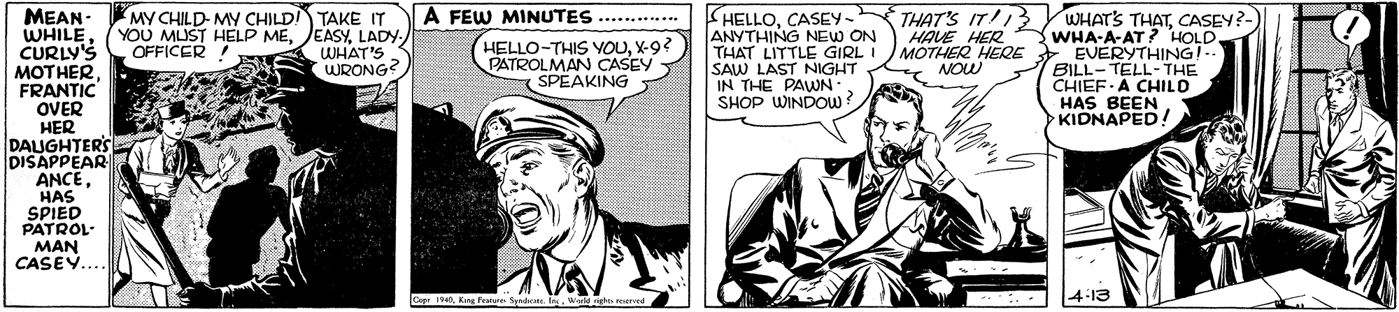 Comic book OCR: A FEW MINUTES THAT'S IT! MY CHILD- MY CHILD TAKE IT YOU MUST HELP MELADY WHAT'S WRONG? HELLOCASEY- ANYTHING NEW ON THAT LITTLE GIRL I SAW LAST NIGHT IN THE PAWN SHOP WINDOW ? 13 YWHATS THATCASEY?- WHA-A-AT ? HOLD. EVERYTHINGI.. BILL-TELL- THE CHIEF A CHILD HAS BEEN KIDNAPED! MEAN - WHILECURLY'S MOTHER FRANTIC OVER HER DAUGHTERS DISAPPEAR ANCEHAS SPIED PATROL- MAN CASE.... ............ HELLO-THIS VOUX-9? PATROLMAN CASEY SPEAKING HAVE HER MOTHER HEQE NOW OFFICER I Copr 1940King Peatere Seedhente. Ins. Werld ns rerved 4-13 A FEW MINUTES THAT'S IT! MY CHILD- MY CHILD TAKE IT YOU MUST HELP MELADY WHAT'S WRONG? HELLOCASEY- ANYTHING NEW ON THAT LITTLE GIRL I SAW LAST NIGHT IN THE PAWN SHOP WINDOW ? 13 YWHATS THATCASEY?- WHA-A-AT ? HOLD. EVERYTHINGI.. BILL-TELL- THE CHIEF A CHILD HAS BEEN KIDNAPED! MEAN - WHILECURLY'S MOTHER FRANTIC OVER HER DAUGHTERS DISAPPEAR ANCEHAS SPIED PATROL- MAN CASE.... ............ HELLO-THIS VOUX-9? PATROLMAN CASEY SPEAKING HAVE HER MOTHER HEQE NOW OFFICER I Copr 1940King Peatere Seedhente. Ins. Werld ns rerved 4-13