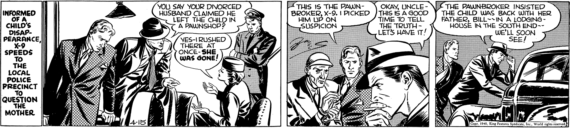 Comic book OCR: YOU SAY YOUR DIVORCED HUSBAND CLAIMED HE LEFT THE CHILD IN A PAWNSHOP? THIS IS THE PAWN- BROKERX-9. I PICKED HIM UP ON SUSPICION OKAYUNCLE-N THE PAWNBROKER INSISTED THE CHILD WAS BACK WWITH HER FATHERBILL-IN A LODGING- HOUSE IN THE SOUTH END-- WE'LL SOON SEE! INFORMED OF A CHILD'S DISAP- PEARANCE X-9 SPEEDS TO THE LOCAL POLICE PRECINCT TO QUESTION THE MOTHER THIS IS A GOOD TIME TO TELL THE TRUTH- LETS HAVE IT! YES-IRUSHED THERE AT ONCE-SHE WAS GONE! 4-15 Cape. 1940Warld g rved YOU SAY YOUR DIVORCED HUSBAND CLAIMED HE LEFT THE CHILD IN A PAWNSHOP? THIS IS THE PAWN- BROKERX-9. I PICKED HIM UP ON SUSPICION OKAYUNCLE-N THE PAWNBROKER INSISTED THE CHILD WAS BACK WWITH HER FATHERBILL-IN A LODGING- HOUSE IN THE SOUTH END-- WE'LL SOON SEE! INFORMED OF A CHILD'S DISAP- PEARANCE X-9 SPEEDS TO THE LOCAL POLICE PRECINCT TO QUESTION THE MOTHER THIS IS A GOOD TIME TO TELL THE TRUTH- LETS HAVE IT! YES-IRUSHED THERE AT ONCE-SHE WAS GONE! 4-15 Cape. 1940King Festue SyndWarld g rved