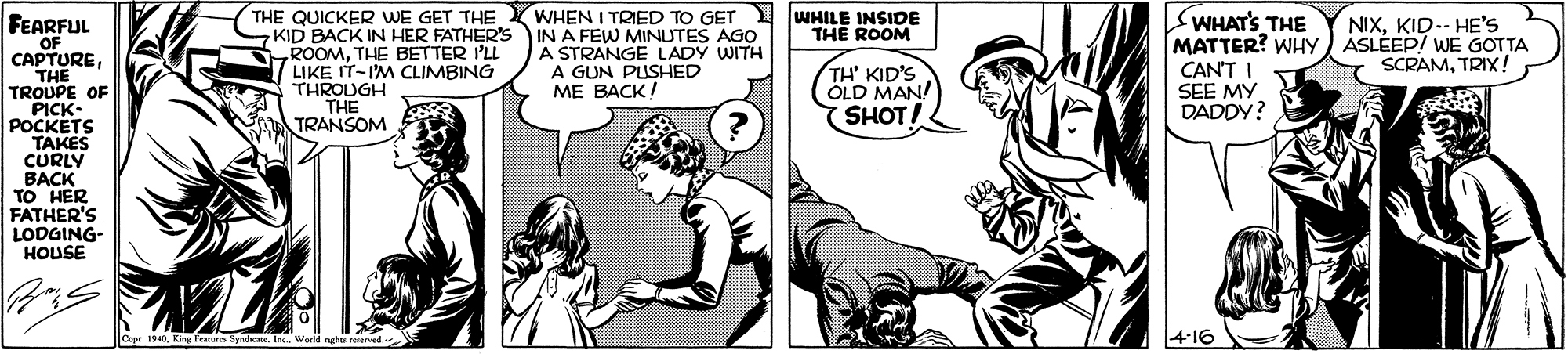 People OCR: THE QUICKER WE GET THE KID BACK IN HER FATHER'S ROOMTHE BETTER I'LL LIKE IT-IM CLIMBING THROUGH THE TRANSOM WHEN I TRIED TO GET IN A FEW MINUTES AGO A STRANGE LADY WITH A GUN PUSHED ME BACK! WHILE INSIDE THE ROOM SWHAT'S THE MATTER? WHY) ASLÉEP! WE GOTTA CAN'T SEE MY DADDY? FEARFUL OF CAPTURETHE TROUPE OF PICK- POCKETS TAKES CURLY BACK TO HER FATHER'S LODGING- HOUSE NIXKID-- HE'S SCRAMTRIX ! TH' KID'S OLD MAN! SHOT! Copr 1940In. Worl ngho erved THE QUICKER WE GET THE KID BACK IN HER FATHER'S ROOMTHE BETTER I'LL LIKE IT-IM CLIMBING THROUGH THE TRANSOM WHEN I TRIED TO GET IN A FEW MINUTES AGO A STRANGE LADY WITH A GUN PUSHED ME BACK! WHILE INSIDE THE ROOM SWHAT'S THE MATTER? WHY) ASLÉEP! WE GOTTA CAN'T SEE MY DADDY? FEARFUL OF CAPTURETHE TROUPE OF PICK- POCKETS TAKES CURLY BACK TO HER FATHER'S LODGING- HOUSE NIXKID-- HE'S SCRAMTRIX ! TH' KID'S OLD MAN! SHOT! Copr 1940Kng ae SpndicaneIn. Worl ngho erved