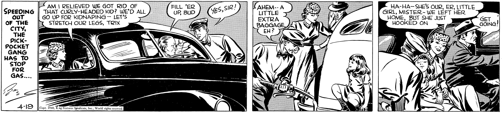 Vehicle OCR: FILL 'ER UPBUD AM I RELIEVED WE GOT RID OF THAT CURLY-HEADED KID? WE'D ALL GO UP FOR KIDNAPING - LET'S STRETCH OUR LEGSTRIX AHEM-- LITTLE EXTRA BAGGAGE(EH? HA-HA-SHE'S OURLITTLE GIRLMISTER-WE LEFT HER HOMEBUT SHE JUST HOOKED ON SPEEDING OUT OF THE CITYTHE PICK- POCKET GANG HAS TO STOP FOR GAS.... YESSIR GET GOING! 4-19 0Workd rights reserved FILL 'ER UPBUD AM I RELIEVED WE GOT RID OF THAT CURLY-HEADED KID? WE'D ALL GO UP FOR KIDNAPING - LET'S STRETCH OUR LEGSTRIX AHEM-- LITTLE EXTRA BAGGAGE(EH? HA-HA-SHE'S OURLITTLE GIRLMISTER-WE LEFT HER HOMEBUT SHE JUST HOOKED ON SPEEDING OUT OF THE CITYTHE PICK- POCKET GANG HAS TO STOP FOR GAS.... YESSIR GET GOING! 4-19 0Kn Tanen SpndicWorkd rights reserved