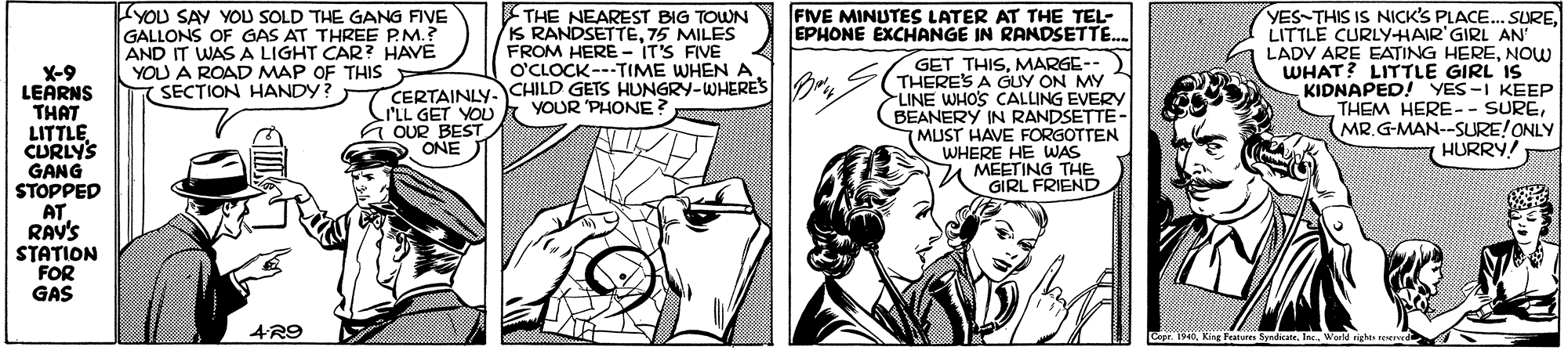 Line OCR: THE NEAREST BIG TOWN IS RANDSETTE75 MILES FROM HERE - IT'S FIVE O'CLOCK---TIME WHEN A X-9 LEÄRNS THAT LITTLE CURLYS GANG STOPPED AT RAV'S STATION FOR GAS YOU SAY YOU SOLD THE GANG FIVE GALLONS OF GAS AT THREE PM.? AND IT WAS A LIGHT CAR? HAVE YOU A ROAD MAP OF THIS SECTION HANDY? FIVE MINUTES LATER AT THE TEL- EPHONE EXCHANGE IN RANDSETTE. GET THISMARGE-- THERES A GUY ON MY LINE WHO'S CALLING EVERY BEANERY IN RANDSETTE- MUST HAVE FORGOTTEN WHERE HE WAS 7A MEETING THE GIRL FRIEND YES-THIS IS NICK'S PLACE.. SURE. LITTLE CURLYHAIR' GIRL AN LADV ARE EATING HERENOW WHAT? LITTLE GIRL IS KIDNAPED! YES-I KEEP THEM HERE-- SUREMR.G-MAN--SURE!ONLY HURRY! CERTAINLY. CHILD GETS HUNGRY-WHERES I'LL GET YOU G OUR BEST ONE YOUR PHONE AR9 Copr. 1940Ward righe oerved THE NEAREST BIG TOWN IS RANDSETTE75 MILES FROM HERE - IT'S FIVE O'CLOCK---TIME WHEN A X-9 LEÄRNS THAT LITTLE CURLYS GANG STOPPED AT RAV'S STATION FOR GAS YOU SAY YOU SOLD THE GANG FIVE GALLONS OF GAS AT THREE PM.? AND IT WAS A LIGHT CAR? HAVE YOU A ROAD MAP OF THIS SECTION HANDY? FIVE MINUTES LATER AT THE TEL- EPHONE EXCHANGE IN RANDSETTE. GET THISMARGE-- THERES A GUY ON MY LINE WHO'S CALLING EVERY BEANERY IN RANDSETTE- MUST HAVE FORGOTTEN WHERE HE WAS 7A MEETING THE GIRL FRIEND YES-THIS IS NICK'S PLACE.. SURE. LITTLE CURLYHAIR' GIRL AN LADV ARE EATING HERENOW WHAT? LITTLE GIRL IS KIDNAPED! YES-I KEEP THEM HERE-- SUREMR.G-MAN--SURE!ONLY HURRY! CERTAINLY. CHILD GETS HUNGRY-WHERES I'LL GET YOU G OUR BEST ONE YOUR PHONE AR9 Copr. 1940King Feature SyrdicWard righe oerved