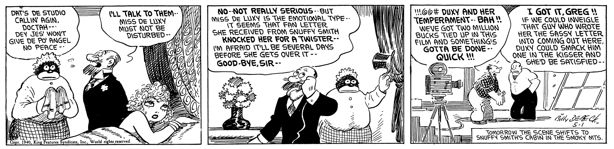 Sharing OCR: DAT'S DE STUDIO CALLIN' AGINDOCTAH-- DEY JES' WON'T GIVE DE PO' ANGEL NO PEACE ('LL TALK TO THEM.. MISS DE LUXY MUST NOT BE DISTURBED- NO-NOT REALLY SERIOUS- BUT MISS DE LUXY IS THE EMOTIONAL TYPE-. IT SEEMS THAT FAN LETTER SHE RECEIVED FROM SNUFFY SMITH KNOCKED HER FOR A TWISTER- I'M AFRAID IT'LL BE SEVERAL DAYS BEFORE SHE GETS OVER IT -- GOOD-BYESIR-- !!GO# DUXY AND HER TEMPERAMENT-- BAH ! WE'VE GOT TWO MILLION BUCKS TIED UP IN THIS FILM AND SOMETHINGIS GOTTA BE DONE-- QUICK ! I GOT ITGREG ! WE COULD INVEIGLE THAT GUY WHO WROTE HER THE SASSY LETTER INTO COMING OUT HEREDUXY COULD SMACK HIM ONE IN THE KISSER AND SHE'D BE SATISFIED- 5-1 TOMORROW THE SCENE SHIFTS TO SNUFFY SMITH'S CABIN IN THE SMOKY MTS. Cope. I reserved DAT'S DE STUDIO CALLIN' AGINDOCTAH-- DEY JES' WON'T GIVE DE PO' ANGEL NO PEACE ('LL TALK TO THEM.. MISS DE LUXY MUST NOT BE DISTURBED- NO-NOT REALLY SERIOUS- BUT MISS DE LUXY IS THE EMOTIONAL TYPE-. IT SEEMS THAT FAN LETTER SHE RECEIVED FROM SNUFFY SMITH KNOCKED HER FOR A TWISTER- I'M AFRAID IT'LL BE SEVERAL DAYS BEFORE SHE GETS OVER IT -- GOOD-BYESIR-- !!GO# DUXY AND HER TEMPERAMENT-- BAH ! WE'VE GOT TWO MILLION BUCKS TIED UP IN THIS FILM AND SOMETHINGIS GOTTA BE DONE-- QUICK ! I GOT ITGREG ! WE COULD INVEIGLE THAT GUY WHO WROTE HER THE SASSY LETTER INTO COMING OUT HEREDUXY COULD SMACK HIM ONE IN THE KISSER AND SHE'D BE SATISFIED- 5-1 TOMORROW THE SCENE SHIFTS TO SNUFFY SMITH'S CABIN IN THE SMOKY MTS. Cope. I reserved