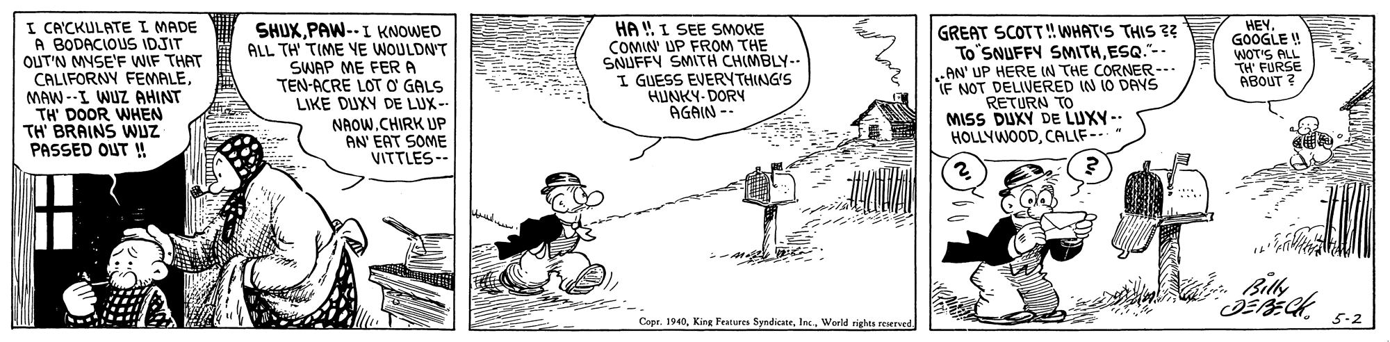Pleased OCR: I CA'CKULATE I MADE A BODACIOUS IDJIT OUT'N MYSE'F WIF THAT CALIFORNY FEMALEMAW --I WUZ AHINT TH' DOOR WHEN TH' BRAINS WUZ PASSED OUT ! GREAT SCOTT!WHAT'S THIS ?? To'SNUFFY SNMITHESQ."-- AN' UP HERE IN THE CORNER-- IF NOT DELIVERED IN 10 DAYS RETURN TO MISS DUXY DE LUXY-- HOLLYWOODCALIF- SHUXPAW--I KNOWED ALL TH' TIME YE WOULDN'T SWAP ME FERA TEN-ACRE LOT O GALS LIKE DUXY DE LUX- NAOW.CHIRK UP AN' EAT SOME VITTLES- HA ! I SEE SMOKE COMIN' UP FROM THE SNUFFY SMITH CHIMBLY-- I GUESS EVERYTHING'S HUNKY-DORN AGAIN -- HEY. GOOGLE ! WOT'S LL TH' FURSE ABOUT ? ? Copr. 1940World rights reersed. 5-2 I CA'CKULATE I MADE A BODACIOUS IDJIT OUT'N MYSE'F WIF THAT CALIFORNY FEMALEMAW --I WUZ AHINT TH' DOOR WHEN TH' BRAINS WUZ PASSED OUT ! GREAT SCOTT!WHAT'S THIS ?? To'SNUFFY SNMITHESQ."-- AN' UP HERE IN THE CORNER-- IF NOT DELIVERED IN 10 DAYS RETURN TO MISS DUXY DE LUXY-- HOLLYWOODCALIF- SHUXPAW--I KNOWED ALL TH' TIME YE WOULDN'T SWAP ME FERA TEN-ACRE LOT O GALS LIKE DUXY DE LUX- NAOW.CHIRK UP AN' EAT SOME VITTLES- HA ! I SEE SMOKE COMIN' UP FROM THE SNUFFY SMITH CHIMBLY-- I GUESS EVERYTHING'S HUNKY-DORN AGAIN -- HEY. GOOGLE ! WOT'S LL TH' FURSE ABOUT ? ? Copr. 1940King Features SyndicateWorld rights reersed. 5-2