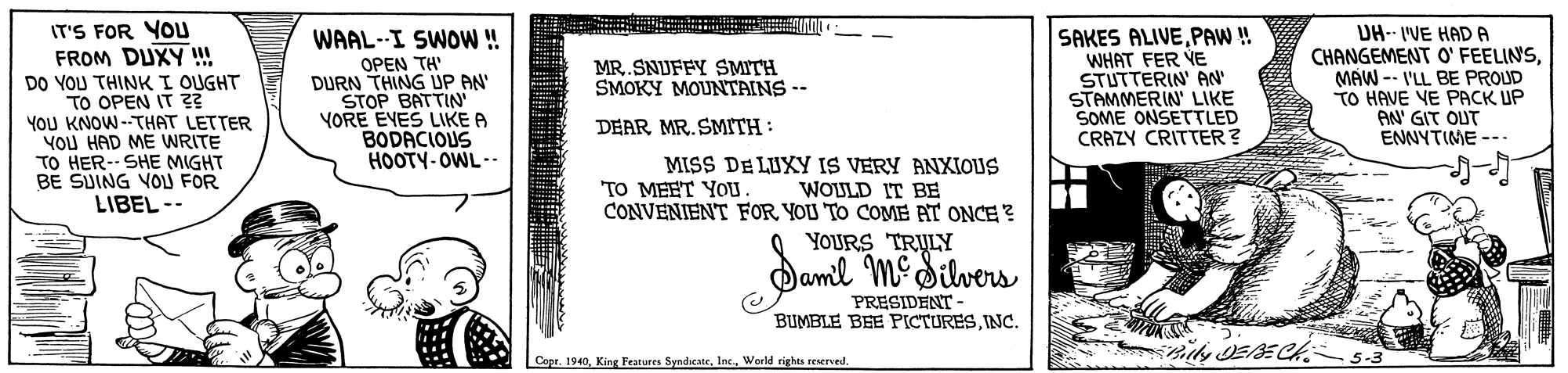 Number OCR: IT'S FOR YOu FROM DUXY !!! DO YOU THINK I OUGHT TO OPEN IT Z2 YOU KNOW -THAT LETTER YOU HAD ME WRITE TO HER-- SHE MIGHT BE SUING VOL FOR LIBEL-- WAAL--I SWOW! OPEN TH' DURN THING UP AN STOP BATTIN YORE EVES LIKE A BODACIOUS HOOTY-OWL -. SAKES ALIVEPAW! WHAT FER VE STUTTERIN AN STAMMERIN' LIKE SOME ONSETTLED CRAZY CRITTER? DH-- 'VE HADA CHANGEMENT O' FEELINSMAW -- I'LL BE PROUD TO HAVE VE PACK UP AN' GIT OUT ENNYTIME --- MR.SNUFFY SMITH SMOKY MOUNTAINS -- DEAR MR. SMITH: MISS DE LUXY IS VERY ANXIOUS WOULD IT BE TO MEET YOU CONVENIENT FOR YOU TO COME AT ONCE ? YOURS TRULY Damil MeSilvers PRESIDENT - BUMBLE BEE PICTURESINC. milly EBECH Copr. 1940World rights reserved. IT'S FOR YOu FROM DUXY !!! DO YOU THINK I OUGHT TO OPEN IT Z2 YOU KNOW -THAT LETTER YOU HAD ME WRITE TO HER-- SHE MIGHT BE SUING VOL FOR LIBEL-- WAAL--I SWOW! OPEN TH' DURN THING UP AN STOP BATTIN YORE EVES LIKE A BODACIOUS HOOTY-OWL -. SAKES ALIVEPAW! WHAT FER VE STUTTERIN AN STAMMERIN' LIKE SOME ONSETTLED CRAZY CRITTER? DH-- 'VE HADA CHANGEMENT O' FEELINSMAW -- I'LL BE PROUD TO HAVE VE PACK UP AN' GIT OUT ENNYTIME --- MR.SNUFFY SMITH SMOKY MOUNTAINS -- DEAR MR. SMITH: MISS DE LUXY IS VERY ANXIOUS WOULD IT BE TO MEET YOU CONVENIENT FOR YOU TO COME AT ONCE ? YOURS TRULY Damil MeSilvers PRESIDENT - BUMBLE BEE PICTURESINC. milly EBECH Copr. 1940Kinr Features SyndicateWorld rights reserved.