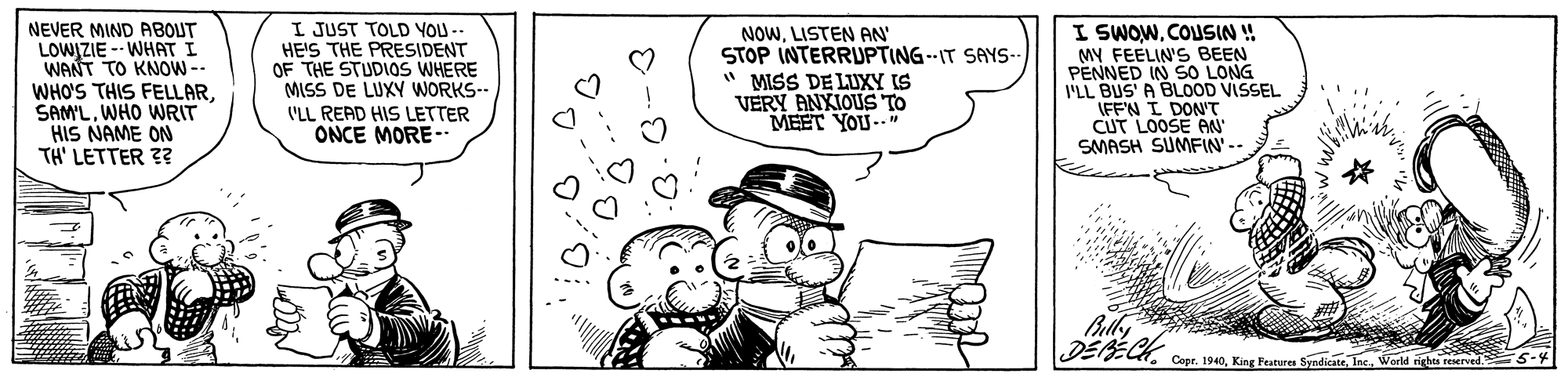 Line OCR: NEVER MIND ABOUT LOWIZIE -- WHAT I WANT TO KNOW-- WHO'S THIS FELLARWHO WRIT HIS NAME ON TH' LETTER 3? I JUST TOLD YOU -- HE'S THE PRESIDENT OF THE STUDIOS WHERE MISS DE LUXY WORKS-- VLL READ HIS LETTER ONCE MORE-- NOWLISTEN AN STOP INTERRUPTING--IT SAYS- " MISS DE LUXY IS VERY ANXIOUS TO MEET YOU-. I SWOWCOLUSIN ! MY FEELIN'S BEEN PENNED IN SO LONG VLL BUS' A BLOOD VISSEL IFFN I DON'T CUT LOOSE AN SMASH SUMFIN' -- Bly DEBECK Cess. 1940. King Feutra SyadicateIne. World rights reserved 5-4 NEVER MIND ABOUT LOWIZIE -- WHAT I WANT TO KNOW-- WHO'S THIS FELLARWHO WRIT HIS NAME ON TH' LETTER 3? I JUST TOLD YOU -- HE'S THE PRESIDENT OF THE STUDIOS WHERE MISS DE LUXY WORKS-- VLL READ HIS LETTER ONCE MORE-- NOWLISTEN AN STOP INTERRUPTING--IT SAYS- " MISS DE LUXY IS VERY ANXIOUS TO MEET YOU-. I SWOWCOLUSIN ! MY FEELIN'S BEEN PENNED IN SO LONG VLL BUS' A BLOOD VISSEL IFFN I DON'T CUT LOOSE AN SMASH SUMFIN' -- Bly DEBECK Cess. 1940. King Feutra SyadicateIne. World rights reserved 5-4