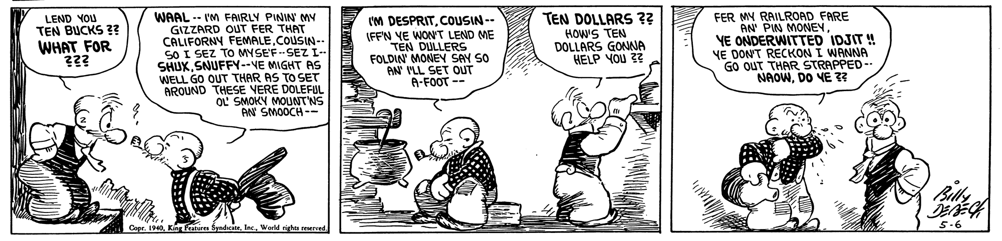 Conversation OCR: WAAL -- I'M FAIRLY PININ' MY GIZZARD OUT FER THAT CALIFORNY FEMALECOUSIN.. SO I SEZ TO MYSE'F -- SEZ I-- SHUXSNUFFY--VE MIGHT AS WELL GO OUT THAR AS TO SET AROUND THESE VERE DOLEFUL OL SMOKY MOUNTNS AN SMOOCH -- FER MY RAILROAD FARE AN' PIN MONEYYE ONDERWITTED IDJIT ! VE DON'T RECKON I WANNA GO OUT THAR STRAPPED-- NAOWDO VE 3? LEND YOU TEN BUCKS ?? WHAT FOR ??? TEN DOLLARS ?? HOW'S TEN DOLLARS GONNA HELP YOU 2? IM DESPRIT. OUSIN -- IFF'N YE WON'T LEND ME TEN DULLERS FOLDIN MONEY SAY SO AN' I'LL SET OUT A-FOOT -- Billy Copr. 19405.6 WAAL -- I'M FAIRLY PININ' MY GIZZARD OUT FER THAT CALIFORNY FEMALECOUSIN.. SO I SEZ TO MYSE'F -- SEZ I-- SHUXSNUFFY--VE MIGHT AS WELL GO OUT THAR AS TO SET AROUND THESE VERE DOLEFUL OL SMOKY MOUNTNS AN SMOOCH -- FER MY RAILROAD FARE AN' PIN MONEYYE ONDERWITTED IDJIT ! VE DON'T RECKON I WANNA GO OUT THAR STRAPPED-- NAOWDO VE 3? LEND YOU TEN BUCKS ?? WHAT FOR ??? TEN DOLLARS ?? HOW'S TEN DOLLARS GONNA HELP YOU 2? IM DESPRIT. OUSIN -- IFF'N YE WON'T LEND ME TEN DULLERS FOLDIN MONEY SAY SO AN' I'LL SET OUT A-FOOT -- Billy Copr. 1940King Fratures SyndicateWorld righes resereed