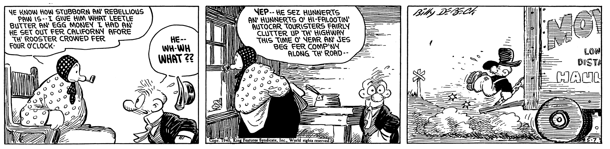 Fictional character OCR: Bilky DEBECH YE KNOW HOW STUBBORN AN' REBELLIOUS PAW IS-I GWE HIM WHAT LEETLE BUTTER AN' EGG MONEY L HAD AN HE SET OUT FER CALIFORNN AFORE TH' ROOSTER CROWED FER FOUR O'CLOCK- VEP.. HE SEZ HUNNERTS AN' HUNNERTS O' HI-FALOOTIN' AUTOCAR TOURISTERS FAIRLY CLUTTER UP TH' HIGHWAY THIS TIME O' NEAR AN JES BEG FER COMP'NY ALONG TH' ROAD-- HE-- WH-WH WHAT ?? LON DISTA HALL Cor. 1940. King Fearures byndicateWerld righta reserve Bilky DEBECH YE KNOW HOW STUBBORN AN' REBELLIOUS PAW IS-I GWE HIM WHAT LEETLE BUTTER AN' EGG MONEY L HAD AN HE SET OUT FER CALIFORNN AFORE TH' ROOSTER CROWED FER FOUR O'CLOCK- VEP.. HE SEZ HUNNERTS AN' HUNNERTS O' HI-FALOOTIN' AUTOCAR TOURISTERS FAIRLY CLUTTER UP TH' HIGHWAY THIS TIME O' NEAR AN JES BEG FER COMP'NY ALONG TH' ROAD-- HE-- WH-WH WHAT ?? LON DISTA HALL Cor. 1940. King Fearures byndicateWerld righta reserve