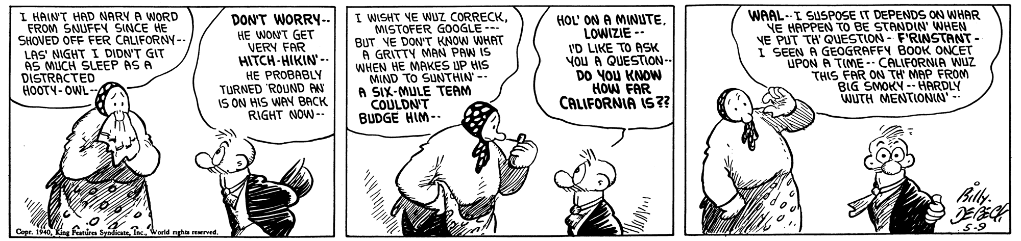 Gesture OCR: I HAIN'T HAD NARY A WORD FROM SNUFFY SINCE HE SHOVED OFF FER CALIFORNY--. LAS' NIGHT I DIDN'T GIT AS MUCH SLEEP AS A DISTRACTED HOOTY- OWL- DON'T WORRY-- HE WON'T GET VERY FAR HITCH-HIKIN-- HE PROBABLY TURNED 'ROUND AN IS ON HIS WAY BACK RIGHT NOW -. I WISHT VE WUZ CORRECKMISTOFER G0OGLE-- BUT YE DON'T KNOW WHAT A GRITTY MAN PAW IS WHEN HE MAKES UP HIS MIND TO SUNTHIN -- A SIX-MULE TEAM COULDN'T BUDGE HIM-- HOL' ON A MINUTELOWIZIE -- I'D LIKE TO ASK YOU A QUESTON-- DO YOU KNOW HOW FAR CALIFORNIA IS?? WAAL--I SUSPOSE IT DEPENDS ON WHAR YE HAPPEN TO BE STANDIN' WHEN VE PUT TH' QUESTION - F'RINSTANT- I SEEN A GEOGRAFFY BOOK ONCET UPON A TIME CALIFORNIA Wuz THIS FAR ON TH MAP FROM BIG SMOKY -- HARDLY WUTH MENTIONIN Cepr. 1910World nghta reerved. I HAIN'T HAD NARY A WORD FROM SNUFFY SINCE HE SHOVED OFF FER CALIFORNY--. LAS' NIGHT I DIDN'T GIT AS MUCH SLEEP AS A DISTRACTED HOOTY- OWL- DON'T WORRY-- HE WON'T GET VERY FAR HITCH-HIKIN-- HE PROBABLY TURNED 'ROUND AN IS ON HIS WAY BACK RIGHT NOW -. I WISHT VE WUZ CORRECKMISTOFER G0OGLE-- BUT YE DON'T KNOW WHAT A GRITTY MAN PAW IS WHEN HE MAKES UP HIS MIND TO SUNTHIN -- A SIX-MULE TEAM COULDN'T BUDGE HIM-- HOL' ON A MINUTELOWIZIE -- I'D LIKE TO ASK YOU A QUESTON-- DO YOU KNOW HOW FAR CALIFORNIA IS?? WAAL--I SUSPOSE IT DEPENDS ON WHAR YE HAPPEN TO BE STANDIN' WHEN VE PUT TH' QUESTION - F'RINSTANT- I SEEN A GEOGRAFFY BOOK ONCET UPON A TIME CALIFORNIA Wuz THIS FAR ON TH MAP FROM BIG SMOKY -- HARDLY WUTH MENTIONIN Cepr. 1910Featices SyndicateWorld nghta reerved.