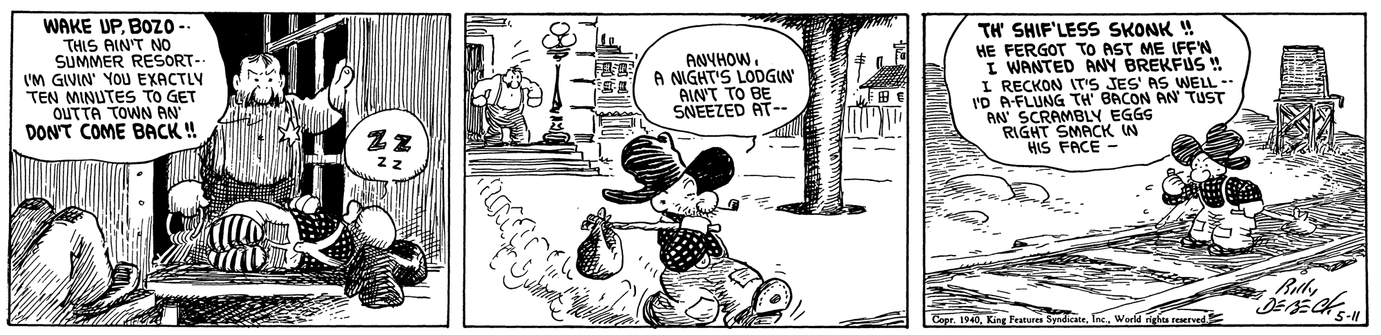 Illustration OCR: WAKE UPBOZ-- THIS AIN'T NO SUMMER RESORT- 'M GIVIN' YOU EXACTLV TEN MINUTES TO GET OUTTA TOWN AN DON'T COME BACK ! TH' SHIF'LESS SKONK ! HE FERGOT TO AST ME IFEN I WANTED ANY BREKFUS ! I RECKON IT'S JES' AS WELL-- I'D A-FLUNG TH BACON AN TUST AN SCRAMBLY EGGS "RIGHT SMACK IN HIS FACE - ANYHOWA NIGHT'S LODGIN AIN'T TO BE SNEEZED AT-- Billy Copr. 1940World rights reserved. WAKE UPBOZ-- THIS AIN'T NO SUMMER RESORT- 'M GIVIN' YOU EXACTLV TEN MINUTES TO GET OUTTA TOWN AN DON'T COME BACK ! TH' SHIF'LESS SKONK ! HE FERGOT TO AST ME IFEN I WANTED ANY BREKFUS ! I RECKON IT'S JES' AS WELL-- I'D A-FLUNG TH BACON AN TUST AN SCRAMBLY EGGS "RIGHT SMACK IN HIS FACE - ANYHOWA NIGHT'S LODGIN AIN'T TO BE SNEEZED AT-- Billy Copr. 1940King Features SyndkateWorld rights reserved.