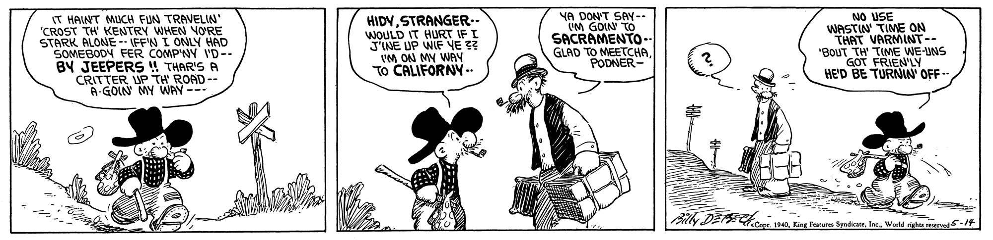 Art OCR: IT HAINT MUCH FUN TRAVELIN "CROST TH' KENTRY WHEN YO'RE STARK ALONE- IFFW I ONLY HAD SOMEBODY FER COMP'NY I'D-- BY JEEPERS ! THAR'S A CRITTER UP TH' ROAD-- A-GOIN MY WAY--- HIDYSTRANGER.- WOULD IT HURT IF I J'INE UP WIF VE ?? VM ON MY WAY To CALIFORNY-.. YA DON'T SAY-- UM GOIN TO SACRAMENTO- GLAD TO MEETCHAPODNER- NO USE WASTIN TIME ON THAT VARMINT-- 'BOUT TH' TIME WE-UNS GOT FRIEN'LY HE'D BE TURNIN' OFF -- lly DEE r 1940World rights reserved 5-14 IT HAINT MUCH FUN TRAVELIN "CROST TH' KENTRY WHEN YO'RE STARK ALONE- IFFW I ONLY HAD SOMEBODY FER COMP'NY I'D-- BY JEEPERS ! THAR'S A CRITTER UP TH' ROAD-- A-GOIN MY WAY--- HIDYSTRANGER.- WOULD IT HURT IF I J'INE UP WIF VE ?? VM ON MY WAY To CALIFORNY-.. YA DON'T SAY-- UM GOIN TO SACRAMENTO- GLAD TO MEETCHAPODNER- NO USE WASTIN TIME ON THAT VARMINT-- 'BOUT TH' TIME WE-UNS GOT FRIEN'LY HE'D BE TURNIN' OFF -- lly DEE r 1940King Features SyndicateWorld rights reserved 5-14