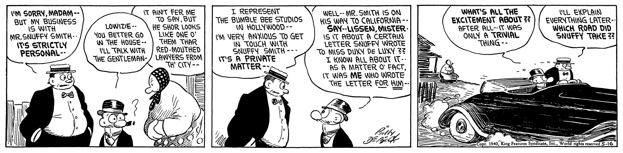 Rectangle OCR: I'M SORRYMADAM -- BUT MY BUSINESS IS WITH MR. SNUFFY SMITH- ITS STRICTLY PERSONAL- IT AINT FER ME TO SAYBUT HE SHOR LOOKS LIKE ONE O' THEM THAR RED-MOUTHED THE GENTLEMAN-/ LAWYERS FROM TH' CITY-- I REPRESENT THE BUMBLE BEE STUDIOS IN HOLLYWOOD-- IM VERY ANXIOUS TO GET IN TOUCH WITH SNUFFY SMITH -- IT'S A PRIVATE MATTER - WELL-- MR. SMITH IS ON HIS WAY TO CALIFORNIA -- SAY--LISSENMISTER. IS IT ABOUT A CERTAIN LETTER SNUFFY WROTE TO MISS DUXY DE LUXY 3? I KNOW ALL ABOUT IT.. AS A MATTER O' FACTIT WAS ME WHO WROTE THE LETTER FOR HIM-- WHAT'S ALL THE EXCITEMENT ABOUT ? AFTER ALL- IT WAS ONLY A TRIVIAL THING -- ('LL EXPLAIN EVERYTHING LATER- WHICH ROAD DID SNUFFY TAKE ? LOWIZIE -- YOU BETTER GO W THE HOUSE-- I'LL TALK WITH - Copr. 1940World righta reserved 5-16 I'M SORRYMADAM -- BUT MY BUSINESS IS WITH MR. SNUFFY SMITH- ITS STRICTLY PERSONAL- IT AINT FER ME TO SAYBUT HE SHOR LOOKS LIKE ONE O' THEM THAR RED-MOUTHED THE GENTLEMAN-/ LAWYERS FROM TH' CITY-- I REPRESENT THE BUMBLE BEE STUDIOS IN HOLLYWOOD-- IM VERY ANXIOUS TO GET IN TOUCH WITH SNUFFY SMITH -- IT'S A PRIVATE MATTER - WELL-- MR. SMITH IS ON HIS WAY TO CALIFORNIA -- SAY--LISSENMISTER. IS IT ABOUT A CERTAIN LETTER SNUFFY WROTE TO MISS DUXY DE LUXY 3? I KNOW ALL ABOUT IT.. AS A MATTER O' FACTIT WAS ME WHO WROTE THE LETTER FOR HIM-- WHAT'S ALL THE EXCITEMENT ABOUT ? AFTER ALL- IT WAS ONLY A TRIVIAL THING -- ('LL EXPLAIN EVERYTHING LATER- WHICH ROAD DID SNUFFY TAKE ? LOWIZIE -- YOU BETTER GO W THE HOUSE-- I'LL TALK WITH - Copr. 1940King Features SyndicateWorld righta reserved 5-16