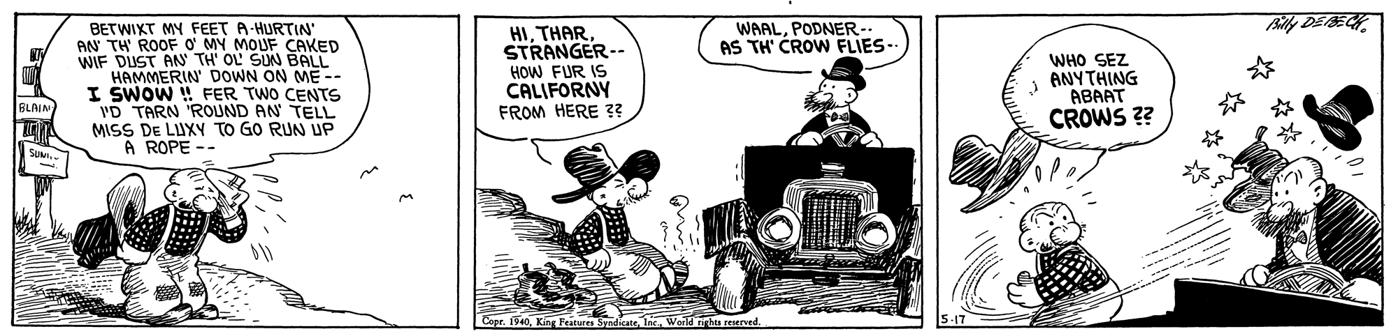 Classic car OCR: Billy DE BECHBETWIXT MY FEET A-HURTIN' AN TH' ROOF O' MY MOUF CAKED WIF DUST AN TH' OL SUN BALL HAMMERIN' DOWN ON ME-- I SWOW ! FER TWO CENTS 'D TARN 'ROUND AN TELL MISS DE LUXY TO GO RUN UP A ROPE -- HISTRANGER-- HOW FUR IS CALIFORNY FROM HERE 3? WAALPODNER-- AS TH' CROW FLIES.. WHO SEZ ANYTHING ABAAT CROWS ?? BLAIN ? SUMI. Cepr. 1940InWorld nrhts reserved. 5-17 Billy DE BECHBETWIXT MY FEET A-HURTIN' AN TH' ROOF O' MY MOUF CAKED WIF DUST AN TH' OL SUN BALL HAMMERIN' DOWN ON ME-- I SWOW ! FER TWO CENTS 'D TARN 'ROUND AN TELL MISS DE LUXY TO GO RUN UP A ROPE -- HISTRANGER-- HOW FUR IS CALIFORNY FROM HERE 3? WAALPODNER-- AS TH' CROW FLIES.. WHO SEZ ANYTHING ABAAT CROWS ?? BLAIN ? SUMI. Cepr. 1940King Features SyndikateInWorld nrhts reserved. 5-17