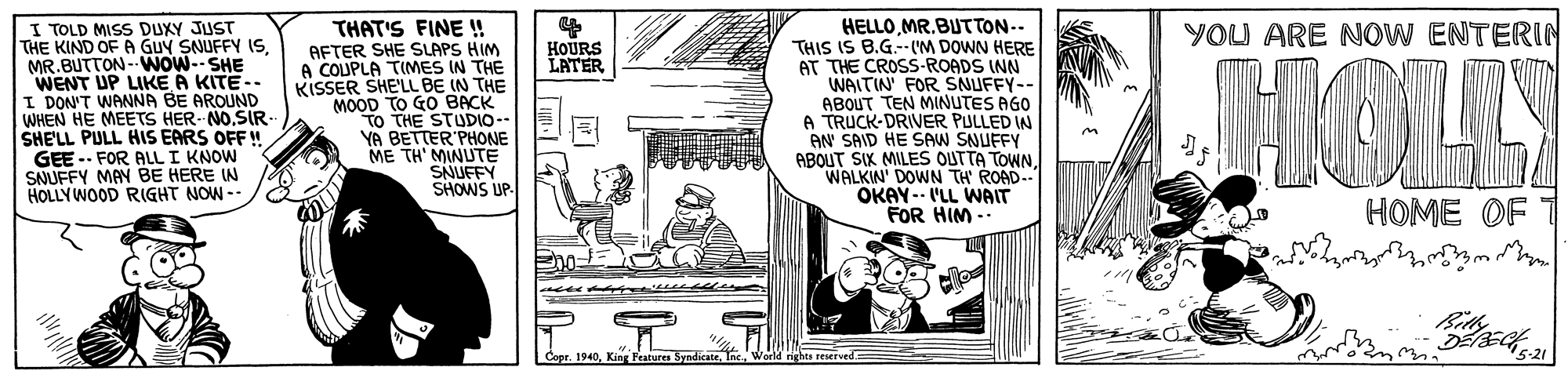 Rectangle OCR: I TOLD MISS DUXY JUST THE KIND OF A GUY SNUFFY (SMR.BUTTON- WOW--SHE WENT UP LIKE A KITE-. I DON'T WANNA BE AROUND WHEN HE MEETS HER NOSIR- SHE'LL PULL HIS EARS OFF GEE -- FOR ALL I KNOW SAUFFY MAN BE HERE IN HOLLYWOOD RIGHT NOW-- HELLOMR.BUTTON-- THIS IS B.G.--(M DOWN HERE AT THE CROSS-ROADS INN WAITIN FOR SNUFFY-- ABOUT TEN MINUTES AGO A TRUCK-DRIVER PULLED IN AN SAID HE SAW SNUFFY ABOUT SIK MILES OUTTA TOWN WALKIN' DOWN TH ROAD.. OKAY-- I'LL WAIT FOR HIM -- YOU ARE NOW ENTERIN THAT'S FINE ! AFTER SHE SLAPS HIM A COUPLA TIMES IN THE KISSER SHE'LL BE IN THE MOOD TO GO BACK TO THE STUDIO-- YA BETTER'PHONE ME TH' MINUTË SNUFFY SHOWS UP. HOURS LATER JMOLY HOME OF Coer. 1940King Peatures Syndie ghts resersed I TOLD MISS DUXY JUST THE KIND OF A GUY SNUFFY (SMR.BUTTON- WOW--SHE WENT UP LIKE A KITE-. I DON'T WANNA BE AROUND WHEN HE MEETS HER NOSIR- SHE'LL PULL HIS EARS OFF GEE -- FOR ALL I KNOW SAUFFY MAN BE HERE IN HOLLYWOOD RIGHT NOW-- HELLOMR.BUTTON-- THIS IS B.G.--(M DOWN HERE AT THE CROSS-ROADS INN WAITIN FOR SNUFFY-- ABOUT TEN MINUTES AGO A TRUCK-DRIVER PULLED IN AN SAID HE SAW SNUFFY ABOUT SIK MILES OUTTA TOWN WALKIN' DOWN TH ROAD.. OKAY-- I'LL WAIT FOR HIM -- YOU ARE NOW ENTERIN THAT'S FINE ! AFTER SHE SLAPS HIM A COUPLA TIMES IN THE KISSER SHE'LL BE IN THE MOOD TO GO BACK TO THE STUDIO-- YA BETTER'PHONE ME TH' MINUTË SNUFFY SHOWS UP. HOURS LATER JMOLY HOME OF Coer. 1940King Peatures Syndie ghts resersed