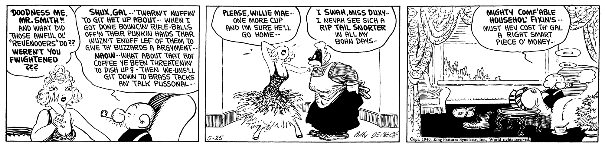 Fictional character OCR: DOODNESS ME. MR. SMITH ! AND WHAT DID THOSE AWFUL OL "REVENOOERS"DO 3? WEREN'T YOU FWIGHTENED SHUXGAL..TWARN'T NUFFW TO GIT HET UP ABOUT- WHEN I GOT DONE BOUNCIN' RIFLE-BALLS OFF'N THEIR PUNKIN HAIDS THAR WUZN'T ENUFF LEF' OF THEM TO GIWE TH' BUZZARDS A ARGYMENT- NAOW --WHAT ABOUT THAT HOT COFFEE YE BEEN THREATENIN DISH UP 3 - THEN WE-UNS'LL GIT DOWN TO BRASS TACKS AN TALK PUSSONAL- I SWAHMISS DUX.. I NEVAH SEE SICH A RIP TAIL SNORTER N ALL MY BOHN DAYS- PLEASEWILLIE MAE- ONE MORE CUP AND I'M SURE HE'LL GO HOME-- MIGHTY COMF'ABLE HOUSEHOL FIXIN'S -. MUST HEV COST TH' GAL A RIGHT SMART PIECE O' MONEY-. 5-25 Capr. 1940Inc. World rhts rererd. DOODNESS ME. MR. SMITH ! AND WHAT DID THOSE AWFUL OL "REVENOOERS"DO 3? WEREN'T YOU FWIGHTENED SHUXGAL..TWARN'T NUFFW TO GIT HET UP ABOUT- WHEN I GOT DONE BOUNCIN' RIFLE-BALLS OFF'N THEIR PUNKIN HAIDS THAR WUZN'T ENUFF LEF' OF THEM TO GIWE TH' BUZZARDS A ARGYMENT- NAOW --WHAT ABOUT THAT HOT COFFEE YE BEEN THREATENIN DISH UP 3 - THEN WE-UNS'LL GIT DOWN TO BRASS TACKS AN TALK PUSSONAL- I SWAHMISS DUX.. I NEVAH SEE SICH A RIP TAIL SNORTER N ALL MY BOHN DAYS- PLEASEWILLIE MAE- ONE MORE CUP AND I'M SURE HE'LL GO HOME-- MIGHTY COMF'ABLE HOUSEHOL FIXIN'S -. MUST HEV COST TH' GAL A RIGHT SMART PIECE O' MONEY-. 5-25 Capr. 1940King Peatures SyndicateInc. World rhts rererd.