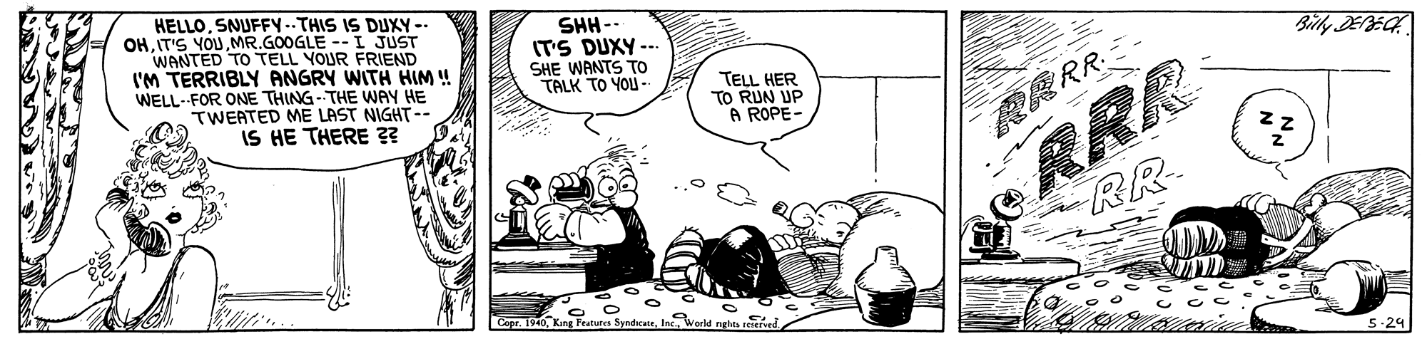 Drawing OCR: HELLOSNUFFY--THIS IS DUXY -- OHIT'S YOU MR.GOOGLE - I JUST WANTED TO TELL YOUR FRIEND I'M TERRIBLY ANGRY WITH HIM ! WELL-FOR ONE THING-THE WAY HE TWEATED ME LAST NIGHT-- IS HE THERE 3? SHH- ITS DUXY --- SHE WANTS TO TALK TO YOU - Billy DEBECH TELL HER TO RUN UP A ROPE RRR RR- ?RRR? Cepr. 1940World nghts sed 5-29 HELLOSNUFFY--THIS IS DUXY -- OHIT'S YOU MR.GOOGLE - I JUST WANTED TO TELL YOUR FRIEND I'M TERRIBLY ANGRY WITH HIM ! WELL-FOR ONE THING-THE WAY HE TWEATED ME LAST NIGHT-- IS HE THERE 3? SHH- ITS DUXY --- SHE WANTS TO TALK TO YOU - Billy DEBECH TELL HER TO RUN UP A ROPE RRR RR- ? RRR ? Cepr. 1940King Featutes SyndcateWorld nghts sed 5-29