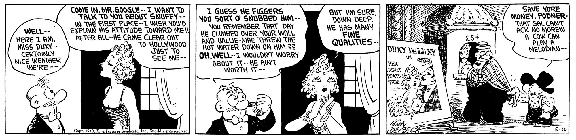 Line OCR: WELL-- HERE I AMMISS DUXY- CERTAINLY NICE WEATHER WE'RE -- COME INMR.GOOGLE.. I WANT TO TALK TO YOU ABOUT SNUFFY-- IN THE FIRST PLACE-I WISH YOU'D EXPLAIN HIS ATTITUDE TOWARD ME! AETER ALL--HE CAME CLEAR OUT TO HOLLYWOOD JUST TO SEE ME-- I GUESS HE FIGGERS YOU SORT O' SNUBBED HIM-- YOU REMEMBER THAT DAY HE CLIMBED ONER YOUR WALL AND WILLIE-MAE THREW THE HOT WATER DOWN ON HIM 2? OHWELL-I WOULDNT WORRY ABOUT IT- HE AINT WORTH IT-- BUT IM SUREHE HAS MANY FINE QUALITIES-- SAVE YORE MONEYPODNER- THAT GAL CANT ACK NO MOREN A COW CAN PLAY A MELODIAN-- 254 E DUXY DE LUXY IN HER HEART BEKTS TRVE Copr. 1940World righes reserved DE S WELL-- HERE I AMMISS DUXY- CERTAINLY NICE WEATHER WE'RE -- COME INMR.GOOGLE.. I WANT TO TALK TO YOU ABOUT SNUFFY-- IN THE FIRST PLACE-I WISH YOU'D EXPLAIN HIS ATTITUDE TOWARD ME! AETER ALL--HE CAME CLEAR OUT TO HOLLYWOOD JUST TO SEE ME-- I GUESS HE FIGGERS YOU SORT O' SNUBBED HIM-- YOU REMEMBER THAT DAY HE CLIMBED ONER YOUR WALL AND WILLIE-MAE THREW THE HOT WATER DOWN ON HIM 2? OHWELL-I WOULDNT WORRY ABOUT IT- HE AINT WORTH IT-- BUT IM SUREDOWN DEEPHE HAS MANY FINE QUALITIES-- SAVE YORE MONEYPODNER- THAT GAL CANT ACK NO MOREN A COW CAN PLAY A MELODIAN-- 254 E DUXY DE LUXY IN HER HEART BEKTS TRVE Copr. 1940King Features SyndicateWorld righes reserved DE S