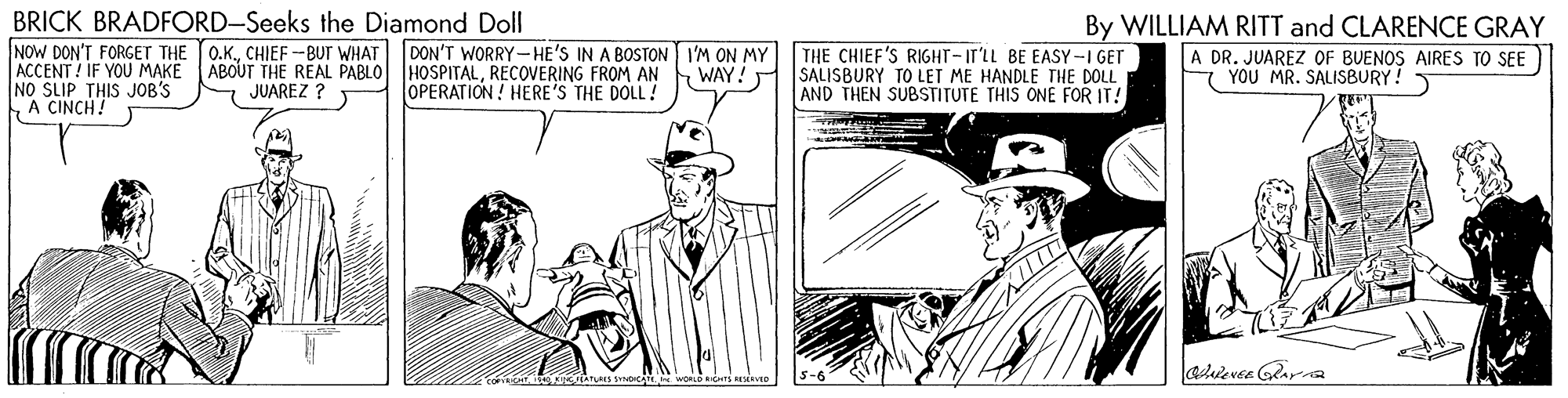 Hat OCR: BRICK BRADFORD-Seeks the Diamond Doll NOW DON'T FORGET THE ACCENT ! IF YOU MAKE ABOUT THE REAL PABLO HOSPITALRECOVERING FROM AN NO SLIP THIS JOB'S A CINCH! By WILLIAM RITT and CLARENCE GRAY A DR. JUAREZ OF BUENOS AIRES TO SEE 7 YOU MR. SALISBURY! O.K.CHIEF -BUr WHAT DON'T WORRY-HE'S IN A BOSTON I'M ON MY WAY! THE CHIEF'S RIGHT-IT'LL BE EASY-I GET SALISBURY TO LET ME HANDLE THE DOLL AND THEN SUBSTITUTE THIS ONE FOR IT! JUAREZ ? OPERATION! HERE'S THE DOLL! BRICK BRADFORD-Seeks the Diamond Doll NOW DON'T FORGET THE ACCENT ! IF YOU MAKE ABOUT THE REAL PABLO HOSPITALRECOVERING FROM AN NO SLIP THIS JOB'S A CINCH! By WILLIAM RITT and CLARENCE GRAY A DR. JUAREZ OF BUENOS AIRES TO SEE 7 YOU MR. SALISBURY! O.K.CHIEF -BUr WHAT DON'T WORRY-HE'S IN A BOSTON I'M ON MY WAY! THE CHIEF'S RIGHT-IT'LL BE EASY-I GET SALISBURY TO LET ME HANDLE THE DOLL AND THEN SUBSTITUTE THIS ONE FOR IT! JUAREZ ? OPERATION! HERE'S THE DOLL!