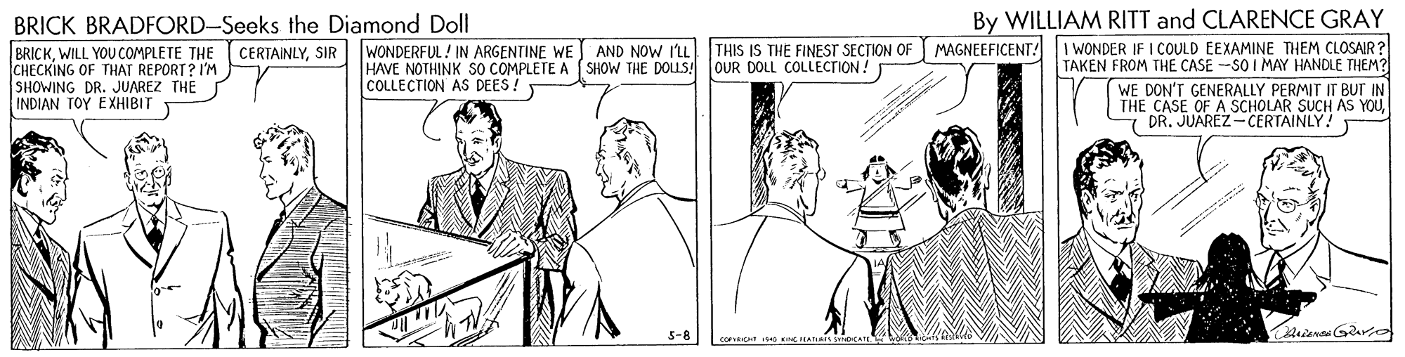 Parallel OCR: BRICK BRADFORD-Seeks the Diamond Doll BRICKWILL YOU COMPLETE THE CHECKING OF THAT REPORT? I'M SHOWING DR. JUAREZ THE INDIAN TOY EXHIBIT By WILLIAM RITT and CLARENCE GRAY MAGNEEFICENT! I WONDER IF I COULD EEXAMINE THEM CLOSAIR? TAKEN FROM THE CASE -SO I MAY HANDLE THEM? WE DON'T GENERALLY PERMIT IT BUT IN THE CASE OF A SCHOLAR SUCH AS YOUDR. JUAREZ-CERTAINLY! THIS IS THE FINEST SECTION OF OUR DOLL COLLECTION! CERTAINLYSIR | WONDERFUL! IN ARGENTINE WE AND NOW ILL HAVE NOTHINK SO COMPLETE A ( SHOW THE DOLLS! COLLECTION AS DEES! 5-8 cov KG H. BRICK BRADFORD-Seeks the Diamond Doll BRICKWILL YOU COMPLETE THE CHECKING OF THAT REPORT? I'M SHOWING DR. JUAREZ THE INDIAN TOY EXHIBIT By WILLIAM RITT and CLARENCE GRAY MAGNEEFICENT! I WONDER IF I COULD EEXAMINE THEM CLOSAIR? TAKEN FROM THE CASE -SO I MAY HANDLE THEM? WE DON'T GENERALLY PERMIT IT BUT IN THE CASE OF A SCHOLAR SUCH AS YOUDR. JUAREZ-CERTAINLY! THIS IS THE FINEST SECTION OF OUR DOLL COLLECTION! CERTAINLYSIR | WONDERFUL! IN ARGENTINE WE AND NOW ILL HAVE NOTHINK SO COMPLETE A ( SHOW THE DOLLS! COLLECTION AS DEES! 5-8 cov KG H.