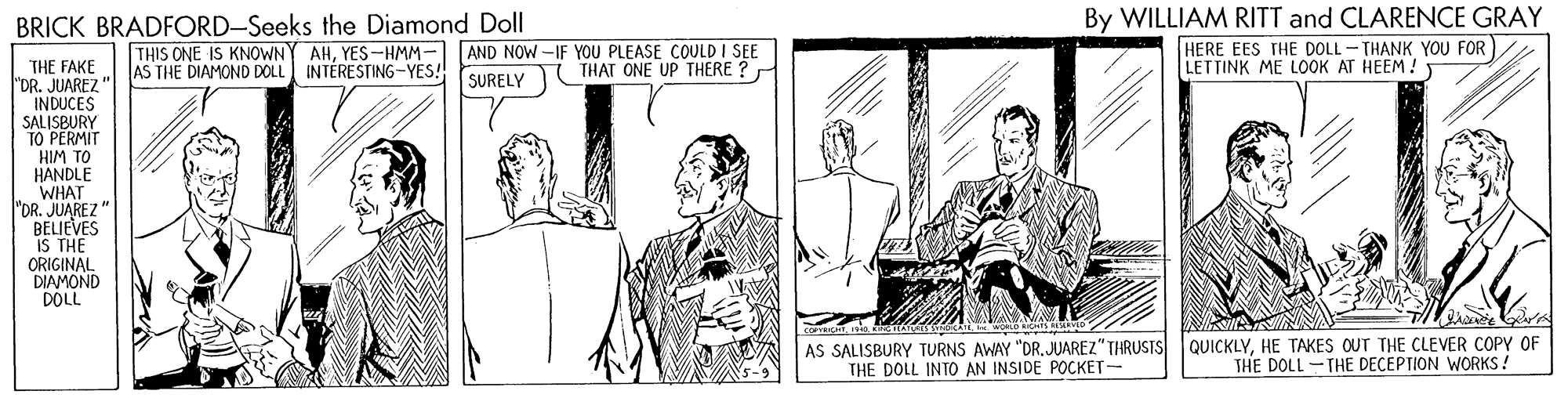 Parallel OCR: BRICK BRADFORD-Seeks the Diamond Doll By WILLIAM RITT and CLARENCE GRAY THIS ONE IS KNOWN AS THE DIAMOND DOLL INTÉRESTING-YES! AHYES-HMM- AND NOW -IF YOU PLEASE COULD I SEE THAT ONE UP THERE ? HERE EES THE DOLL - THANK YOU FOR LETTINK ME LOOK AT HEEM! THE FAKE "DR. JUAREZ" INDUCES SALISBURY TO PERMIT HIM TO HANDLE WHAT "DR. JUAREZ" BELIEVES IS THE ORIGINAL DIAMOND DOLL SURELY AS SALISBURY TURNS AWAY "DRJUAREZ" THRUSIS THE DOLL INTO AN INSIDE POCKET- QUICKLYHE TAKES OUT THE CLEVER COPY OF THE DOLL-THE DECEPTION WORKS ! BRICK BRADFORD-Seeks the Diamond Doll By WILLIAM RITT and CLARENCE GRAY THIS ONE IS KNOWN AS THE DIAMOND DOLL INTÉRESTING-YES! AHYES-HMM- AND NOW -IF YOU PLEASE COULD I SEE THAT ONE UP THERE ? HERE EES THE DOLL - THANK YOU FOR LETTINK ME LOOK AT HEEM! THE FAKE "DR. JUAREZ" INDUCES SALISBURY TO PERMIT HIM TO HANDLE WHAT "DR. JUAREZ" BELIEVES IS THE ORIGINAL DIAMOND DOLL SURELY AS SALISBURY TURNS AWAY "DRJUAREZ" THRUSIS THE DOLL INTO AN INSIDE POCKET- QUICKLYHE TAKES OUT THE CLEVER COPY OF THE DOLL-THE DECEPTION WORKS !
