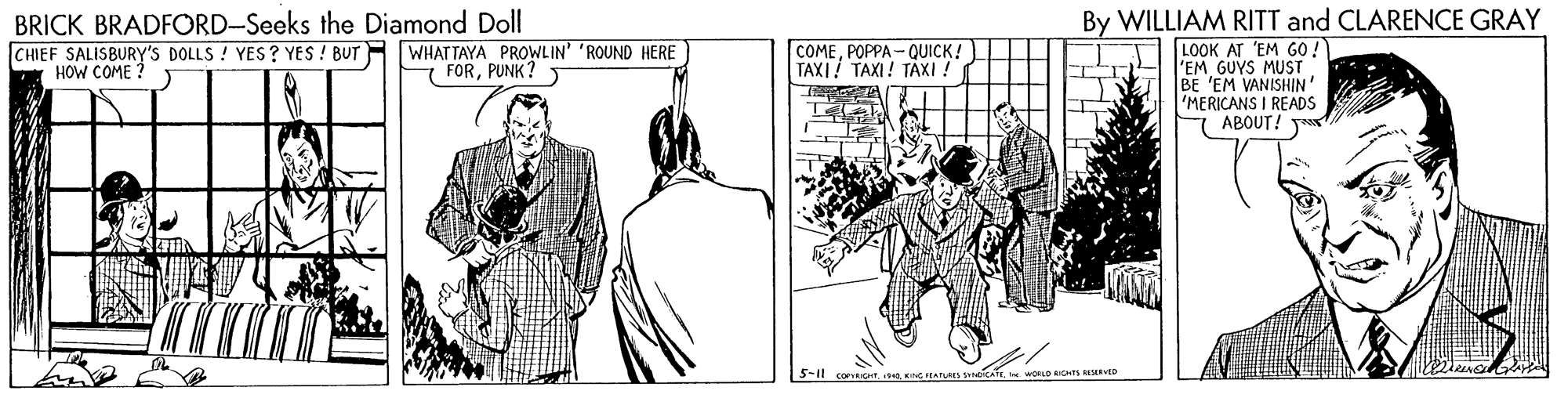 Line art OCR: BRICK BRADFORD-Seeks the Diamond Doll CHIEF SALISBURY'S DOLLS ! YES? YES ! BUT HOW COME ? By WILLIAM RITT and CLARENCE GRAY LOOK AT 'EM GO ! EM GUYS MUST BE 'EM VANISHIN 'MERICANS I READS 7 ABOUT! WHATTAYA PROWLIN' 'ROUND HERE E FORPUNK? COMEPOPPA - QUICK! TAXI! TAXI! TAXI ! 5-11 corur BRICK BRADFORD-Seeks the Diamond Doll CHIEF SALISBURY'S DOLLS ! YES? YES ! BUT HOW COME ? By WILLIAM RITT and CLARENCE GRAY LOOK AT 'EM GO ! EM GUYS MUST BE 'EM VANISHIN 'MERICANS I READS 7 ABOUT! WHATTAYA PROWLIN' 'ROUND HERE E FORPUNK? COMEPOPPA - QUICK! TAXI! TAXI! TAXI ! 5-11 corur