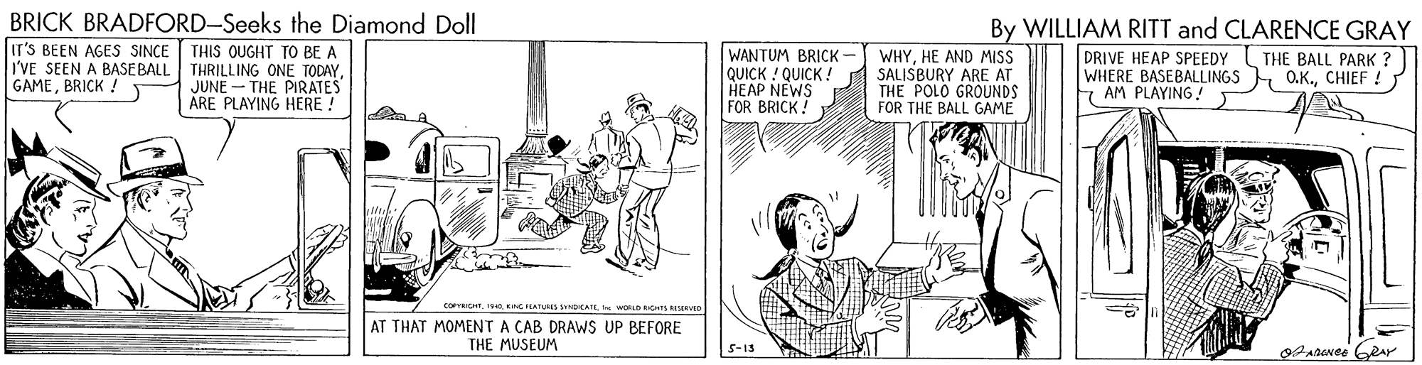Art OCR: BRICK BRADFORD-Seeks the Diamond Doll IT'S BEEN AGES SINCE THIS QUGHT TO BE A I'VE SEEN A BASE BALL THRILLING ONE TODAYJUNE - THE PIRATES ÅRE PLAYING HERE ! WANTUM BRICK- QUICK ! QUICK ! HEAP NEWS FOR BRICK! WHYHE AND MISS SALISBURY ARE AT THE POLO GROUNDS FOR THE BALL GAME By WILLIAM RITT and CLARENCE GRAY DRIVE HEAP SPEEDY WHERE BASEBALLINGS O.K.CHIEF ! 7 AM PLAYING! THE BALL PARK : GAMEBRICK CorRtIS NG IEATUES SynpCATL t WOLO AHIS RISERVD AT THAT MOMENT A CAB DRAWS UP BEFORE THE MUSEUM 5-15 BRICK BRADFORD-Seeks the Diamond Doll IT'S BEEN AGES SINCE THIS QUGHT TO BE A I'VE SEEN A BASE BALL THRILLING ONE TODAYJUNE - THE PIRATES ÅRE PLAYING HERE ! WANTUM BRICK- QUICK ! QUICK ! HEAP NEWS FOR BRICK! WHYHE AND MISS SALISBURY ARE AT THE POLO GROUNDS FOR THE BALL GAME By WILLIAM RITT and CLARENCE GRAY DRIVE HEAP SPEEDY WHERE BASEBALLINGS O.K.CHIEF ! 7 AM PLAYING! THE BALL PARK : GAMEBRICK CorRtIS NG IEATUES SynpCATL t WOLO AHIS RISERVD AT THAT MOMENT A CAB DRAWS UP BEFORE THE MUSEUM 5-15