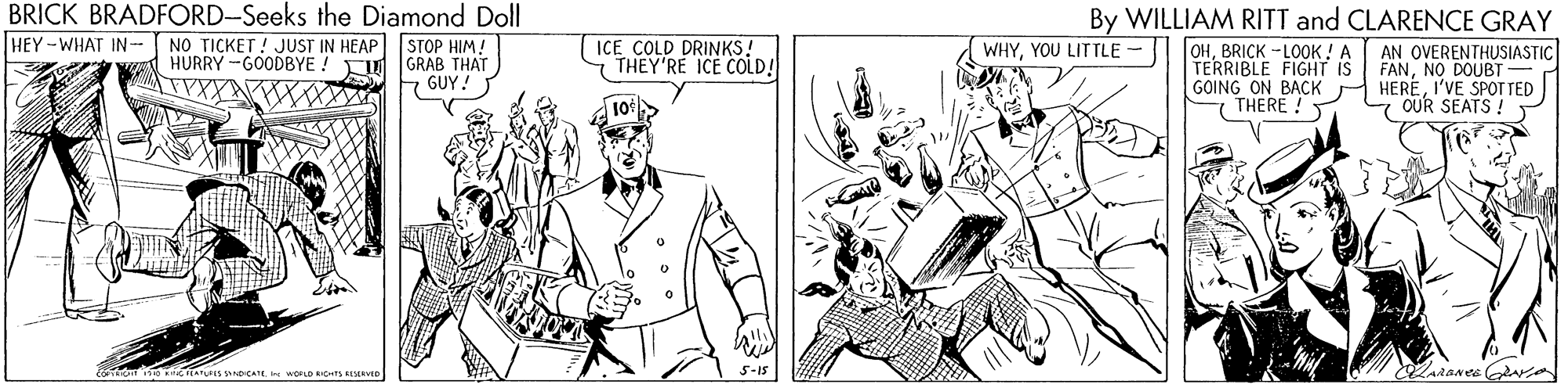 Font OCR: BRICK BRADFORD-Seeks the Diamond Doll NO TICKET ! JUST IN HEAP STOP HIM! HURRY -GOODBYE ! T GRAB THAT E GUY! By WILLIAM RITT and CLARENCE GRAY OHBRICK -LOOK! A TERRIBLE FIGHT IS GOING ON BACK THERE ! HEY -WHAT IN- ICE COLD DRINKS! THEY'RE ICE COLD! AN OVERENTHUSIASTIC FANNO DOUBT HEREI'VE SPOT TED 7 OUR SEATS ! WHYYOU LITTLE 5-15 BRICK BRADFORD-Seeks the Diamond Doll NO TICKET ! JUST IN HEAP STOP HIM! HURRY -GOODBYE ! T GRAB THAT E GUY! By WILLIAM RITT and CLARENCE GRAY OHBRICK -LOOK! A TERRIBLE FIGHT IS GOING ON BACK THERE ! HEY -WHAT IN- ICE COLD DRINKS! THEY'RE ICE COLD! AN OVERENTHUSIASTIC FANNO DOUBT HEREI'VE SPOT TED 7 OUR SEATS ! WHYYOU LITTLE 5-15