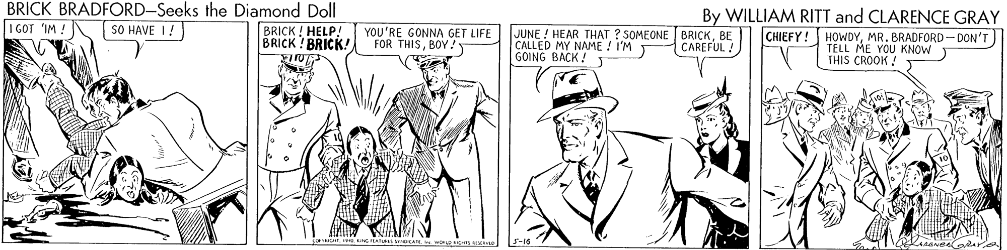 Font OCR: BRICK BRADFORD-Seeks the Diamond Doll I GOT 'IM ! By WILLIAM RITT and CLARENCE GRAY CHIEFY! HOWDYMR. BRADFORD- DON'T) TELL ME YOU KNOW THIS CROOK SO HAVE I! BRICK ! HELP! BRICK! BRICK!YOU'RE GONNA GET LIFE FOR THISBOY! JUNE ! HEAR THAT ? SOMEONE BRICKBE CALLED MY NAME ! I'M GOING BACK ! T CAREFUL ! ING IEATUS A wOD R S-16 BRICK BRADFORD-Seeks the Diamond Doll I GOT 'IM ! By WILLIAM RITT and CLARENCE GRAY CHIEFY! HOWDYMR. BRADFORD- DON'T) TELL ME YOU KNOW THIS CROOK SO HAVE I! BRICK ! HELP! BRICK! BRICK!YOU'RE GONNA GET LIFE FOR THISBOY! JUNE ! HEAR THAT ? SOMEONE BRICKBE CALLED MY NAME ! I'M GOING BACK ! T CAREFUL ! ING IEATUS A wOD R S-16