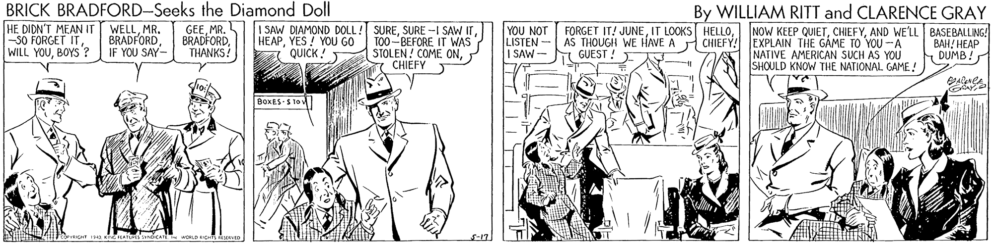 Art OCR: BRICK BRADFORD-Seeks the Diamond Doll HE DIDN'T MEAN IT -SO FORGET ITBOYS ? By WILLIAM RITT and CLARENCE GRAY GEEMR. BRADFORD. THANKS? I SAW DIAMOND DOLL! SUREMR. BRADFORDIF YOU SAY- YOU NOT LISTEN - I SAW- FORGET IT! JUNEAND WE'LL BASEBALLING! AS THOUGH WE HAVE A GUEST ! HEAPYES! YOU GO TO0-BEFORE IT WAS STOLEN! COME ONCHIEFY CHIEFY! EXPLAIN THE GAME TO YOU -A NATIVE AMERICAN SUCH AS YOU SHOULD KNOW THE NATIONAL GAME ! BAH! HEAP DUMB! QUICK ! BOXES S 1ov S-17) BRICK BRADFORD-Seeks the Diamond Doll HE DIDN'T MEAN IT -SO FORGET ITWILL YOUBOYS ? By WILLIAM RITT and CLARENCE GRAY GEEMR. BRADFORD. THANKS? I SAW DIAMOND DOLL! SURESURE -I SAW ITMR. BRADFORDIF YOU SAY- YOU NOT LISTEN - I SAW- FORGET IT! JUNEIT LOOKS HELLONOW KEEP QUIETAND WE'LL BASEBALLING! AS THOUGH WE HAVE A GUEST ! HEAPYES! YOU GO TO0-BEFORE IT WAS STOLEN! COME ONCHIEFY CHIEFY! EXPLAIN THE GAME TO YOU -A NATIVE AMERICAN SUCH AS YOU SHOULD KNOW THE NATIONAL GAME ! BAH! HEAP DUMB! QUICK ! BOXES S 1ov S-17)
