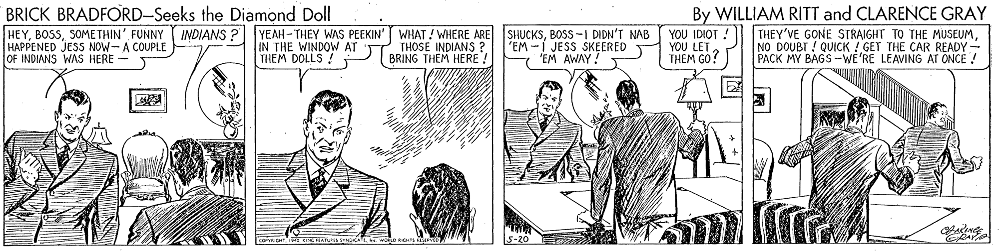 Parallel OCR: BRICK BRADFORD-Seeks the Diamond Doll HEYSOMETHIN' FUNNY INDIANS ? YEAH-THEY WAS PEEKIN' WHAT! WHERE ARE HAPPENED JESS NOW-A COUPLE OF INDIANS WAS HERE - SHUCKSBOSS -I DIDN'T NAB 'EM -I JESS SKEERED 'EM AWAY! YOU IDIOT ! YOU LETTHEM GO? By WILLIAM RITT and CLARENCE GRAY THEY'VE GONE STRAIGHT TO THE MUSEUMNO DOUBT ! QUICK ! GET THE CAR READY- PACK MY BAGS -WE'RE LEAVING AT ONCE ! IN THE WINDOW AT THEM DOLLS ! THOSE INDIANS ? BRING THEM HERE ! BRICK BRADFORD-Seeks the Diamond Doll HEYSOMETHIN' FUNNY INDIANS ? YEAH-THEY WAS PEEKIN' WHAT! WHERE ARE HAPPENED JESS NOW-A COUPLE OF INDIANS WAS HERE - SHUCKSBOSS -I DIDN'T NAB 'EM -I JESS SKEERED 'EM AWAY! YOU IDIOT ! YOU LETTHEM GO? By WILLIAM RITT and CLARENCE GRAY THEY'VE GONE STRAIGHT TO THE MUSEUMNO DOUBT ! QUICK ! GET THE CAR READY- PACK MY BAGS -WE'RE LEAVING AT ONCE ! IN THE WINDOW AT THEM DOLLS ! THOSE INDIANS ? BRING THEM HERE !