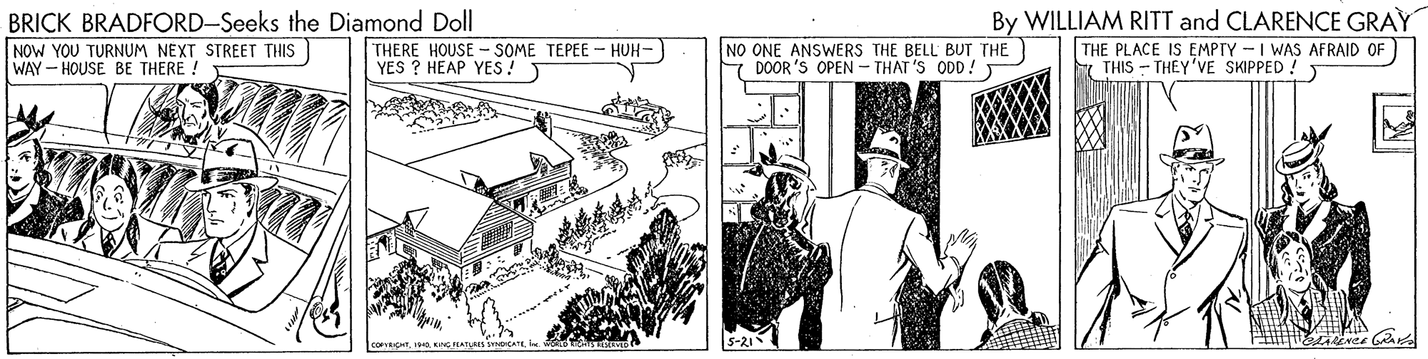 Drawing OCR: BRICK BRADFORD-Seeks the Diamond Doll NOW YOU TURNUM NEXT STREET THIS WAY - HOUSE BE THERE ! NO ONE ANSWERS THE BELL BUT THE DOOR 'S OPEN - THAT 'S ODD! By WILLIAM RITT and CLARENCE GRAY THE PLACE IS EMPTY -I WAS AFRAID OF THIS - THEY'VE SKIPPED ! THERE HOUSE - SOME TEPEE- HUH- YES ? HEAP YES! 5-21 COFRICHT. 10KNG HATVAS CA BRICK BRADFORD-Seeks the Diamond Doll NOW YOU TURNUM NEXT STREET THIS WAY - HOUSE BE THERE ! NO ONE ANSWERS THE BELL BUT THE DOOR 'S OPEN - THAT 'S ODD! By WILLIAM RITT and CLARENCE GRAY THE PLACE IS EMPTY -I WAS AFRAID OF THIS - THEY'VE SKIPPED ! THERE HOUSE - SOME TEPEE- HUH- YES ? HEAP YES! 5-21 COFRICHT. 10KNG HATVAS CA
