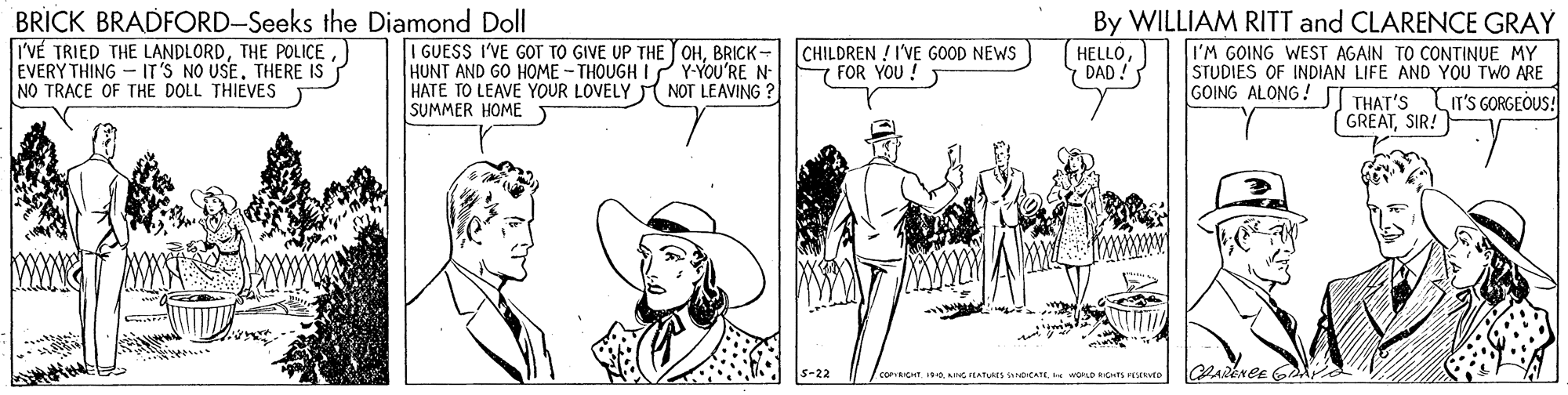 Conversation OCR: BRICK BRADFORD-Seeks the Diamond Doll I'VÉ TRIED THE LANDLORDTHERE IS NO TRACE OF THE DOLL THIEVES I GUESS I'VE GOT TO GIVE UP THE JOHBRICK- HUNT AND GO HOME - THOUGH I ? Y-YOU'RE N HATE TO LEAVE YOUR LOVELY NOT LEAVING ? SUMMER HOME By WILLIAM RITT and CLARENCE GRAY I'M GOING WEST AGAIN TO CONTINUE MY STUDIES OF INDIAN LIFE AND YOU TWO ARE CHILDREN ! I'VE GOOD NEWS FOR YOU! HELLODAD! GOING ALONG ! THAT'S LIr's GORGEOUS! GREATSIR! s-22 / CORICHT. OAG FEATUAIS OCATE. e WORLDROTS EVED BRICK BRADFORD-Seeks the Diamond Doll I'VÉ TRIED THE LANDLORDTHE POLICEEVERY THING - IT'S NO USETHERE IS NO TRACE OF THE DOLL THIEVES I GUESS I'VE GOT TO GIVE UP THE JOHBRICK- HUNT AND GO HOME - THOUGH I ? Y-YOU'RE N HATE TO LEAVE YOUR LOVELY NOT LEAVING ? SUMMER HOME By WILLIAM RITT and CLARENCE GRAY I'M GOING WEST AGAIN TO CONTINUE MY STUDIES OF INDIAN LIFE AND YOU TWO ARE CHILDREN ! I'VE GOOD NEWS FOR YOU! HELLODAD! GOING ALONG ! THAT'S LIr's GORGEOUS! GREATSIR! s-22 / CORICHT. OAG FEATUAIS OCATE. e WORLDROTS EVED