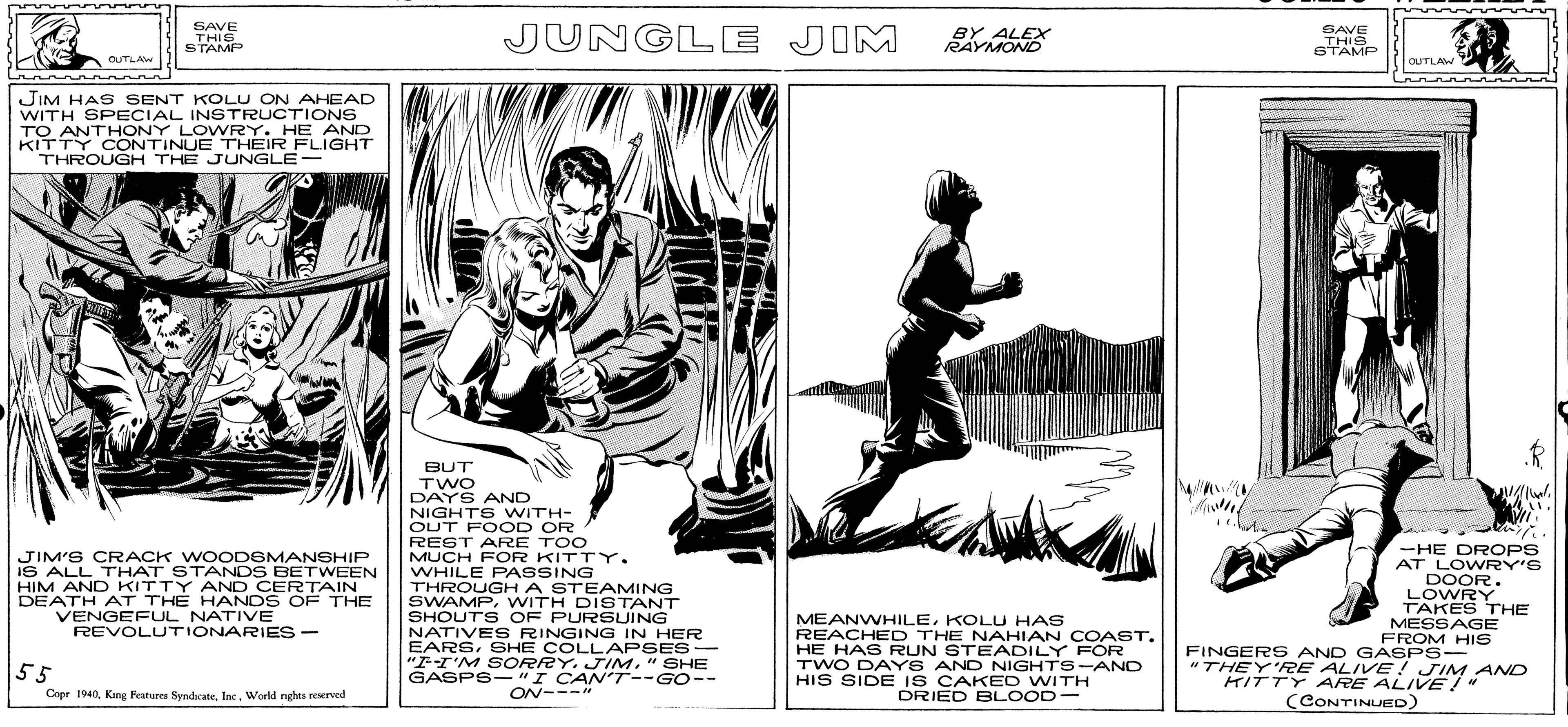 Line art OCR: SAORSH A STEAMING SAVE THIS STAMP JUNGLE JIM BY ALEX RAYMOND SAVE THIS STAMP OUTLAW OUTLAW JIM HAS SENT KOLU ON AHEAD WITH SPECIAL INSTRUCTIONS TO ANTHONY LOWRY. HE AND KITTY CONTINUE THEIR FLIGHT THROUGH THE JUNGLE- BUT TWO DAYS AND NIGHTS WITH- OUT FOOD OR REST ARE TOO MUCH FOR KITTY. WHILE PASSING THROUGH A STEAMING SWAMPWITH DISTANT SHOUTS OF PURSUING NATIVES RINGING IN HER EARSSHE COLLAPSES- "FI'M S ORRY. JIM" SHE GASPS- "I CANT--GO-- -HE DROPS AT LOWRY'S JIM'S CRACK WOODEMANSHIP IS ALL THAT STANDS BETWEEN HIM AND KITTY AND CERTAIN DEATH AT THE HANDS OF THE VENGEFUL NATIVE REVOLUTIONARIES- MEANWHILEKOLU HAS REACHED THE NAHIAN COAST. HE HAS RUN STEADILY FOR TWO DAYS AND NIGHTS-AND HIS SIDE IS CAKED WITH DRIED BLOOD- DOOR. LOWRY TAKES THE MESSAGE FROM HIS FINGERS AND GASPS- "THEY'FRE ALIVE! JIM AND KITTY ARE ALIVE!" 55 Copr 1940Inc. World nghes reserved ON--- (CONTINUED) SAORSH A STEAMING SAVE THIS STAMP JUNGLE JIM BY ALEX RAYMOND SAVE THIS STAMP OUTLAW OUTLAW JIM HAS SENT KOLU ON AHEAD WITH SPECIAL INSTRUCTIONS TO ANTHONY LOWRY. HE AND KITTY CONTINUE THEIR FLIGHT THROUGH THE JUNGLE- BUT TWO DAYS AND NIGHTS WITH- OUT FOOD OR REST ARE TOO MUCH FOR KITTY. WHILE PASSING THROUGH A STEAMING SWAMPWITH DISTANT SHOUTS OF PURSUING NATIVES RINGING IN HER EARSSHE COLLAPSES- "FI'M S ORRY. JIM" SHE GASPS- "I CANT--GO-- -HE DROPS AT LOWRY'S JIM'S CRACK WOODEMANSHIP IS ALL THAT STANDS BETWEEN HIM AND KITTY AND CERTAIN DEATH AT THE HANDS OF THE VENGEFUL NATIVE REVOLUTIONARIES- MEANWHILEKOLU HAS REACHED THE NAHIAN COAST. HE HAS RUN STEADILY FOR TWO DAYS AND NIGHTS-AND HIS SIDE IS CAKED WITH DRIED BLOOD- DOOR. LOWRY TAKES THE MESSAGE FROM HIS FINGERS AND GASPS- "THEY'FRE ALIVE! JIM AND KITTY ARE ALIVE!" 55 Copr 1940King Features SyndcateInc. World nghes reserved ON--- (CONTINUED)