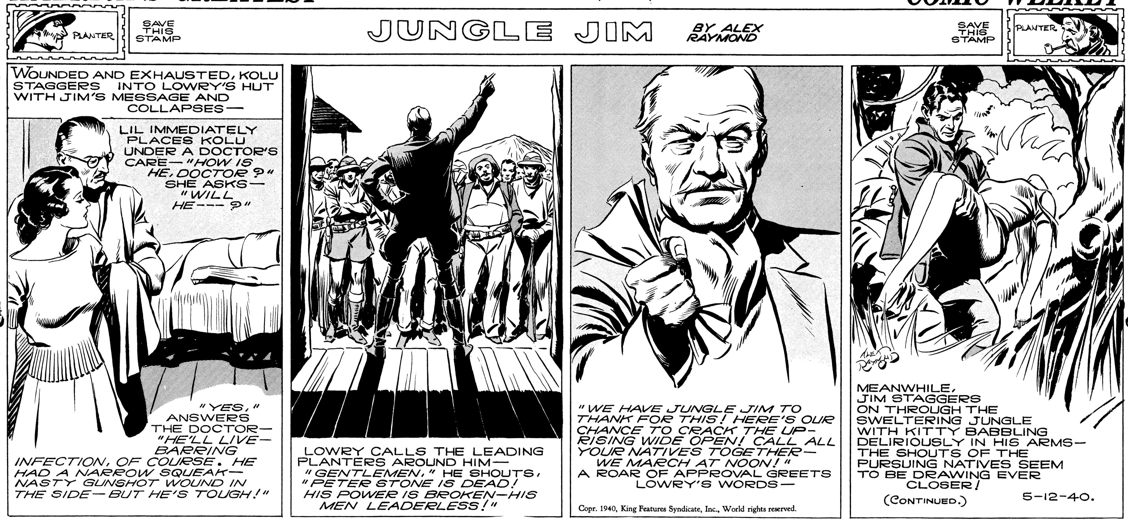 Fictional character OCR: SAVE THIS STAMP JUNGLE JIM BY ALEX RAYMOND SAVE THIG STAMP PLANTER PLANTER WOUNDED AND EXHAUSTEDKOLU STAGGERe s INTO LOWRY'S HUT WITH JIM'S MESSAGE AND COLLAPSES- LIL IMMEDIATELY PLACES KOLU UNDER A DOCTOR'S CARE-"HOW IS HEDOCTOR ?" SHE ASKS- "WILL HE--- " "YES" ANSWERS THE DOCTOR- "HE'LL LIVE- BARRING INFECTIONOF COURSE. HE HAD A NARROW SQUEAK- NASTY GUNSHOT WOUND IN THE SIDE -BUT HE'S TOLGH!" " WE HAVE JUNGLE JIM TO THANK FOR THIS! HERE'S OLIR CHANCE TO CRACK 7THE UP- RISING WIDE OPEN! CALL ALL YOUR NATIVES TOGETHER- WE MARCH AT NOON!" A ROAR OF APPROVAL GREETS LOWRY' s WORDS - MEANWHILEJIM STAGGERS ON THROUGH THE SWELTERING JUNGLE WITH KITTY BABBLING DELIRIOUSLY IN HIS ARMS- THE SHOUTS OF THE PURSUING NATIVE S SEEM TO BE DRAWING EVER LOWRY OCALLS THE LEADING PLANTERS AROUND HIM- "GENTLEMEN." HE SHOUTS" PETER STONE I S DEAD! HIS POWER IS BROKEN-HIS MEN LEADERLESS!" CLOSER/ (CONTINUED.) 5-12-40. Copr. 1940World rights reserved. SAVE THIS STAMP JUNGLE JIM BY ALEX RAYMOND SAVE THIG STAMP PLANTER PLANTER WOUNDED AND EXHAUSTEDKOLU STAGGERe s INTO LOWRY'S HUT WITH JIM'S MESSAGE AND COLLAPSES- LIL IMMEDIATELY PLACES KOLU UNDER A DOCTOR'S CARE-"HOW IS HEDOCTOR ?" SHE ASKS- "WILL HE--- " "YES" ANSWERS THE DOCTOR- "HE'LL LIVE- BARRING INFECTIONOF COURSE. HE HAD A NARROW SQUEAK- NASTY GUNSHOT WOUND IN THE SIDE -BUT HE'S TOLGH!" " WE HAVE JUNGLE JIM TO THANK FOR THIS! HERE'S OLIR CHANCE TO CRACK 7THE UP- RISING WIDE OPEN! CALL ALL YOUR NATIVES TOGETHER- WE MARCH AT NOON!" A ROAR OF APPROVAL GREETS LOWRY' s WORDS - MEANWHILEJIM STAGGERS ON THROUGH THE SWELTERING JUNGLE WITH KITTY BABBLING DELIRIOUSLY IN HIS ARMS- THE SHOUTS OF THE PURSUING NATIVE S SEEM TO BE DRAWING EVER LOWRY OCALLS THE LEADING PLANTERS AROUND HIM- "GENTLEMEN." HE SHOUTS" PETER STONE I S DEAD! HIS POWER IS BROKEN-HIS MEN LEADERLESS!" CLOSER/ (CONTINUED.) 5-12-40. Copr. 1940King Features SyndicateWorld rights reserved.