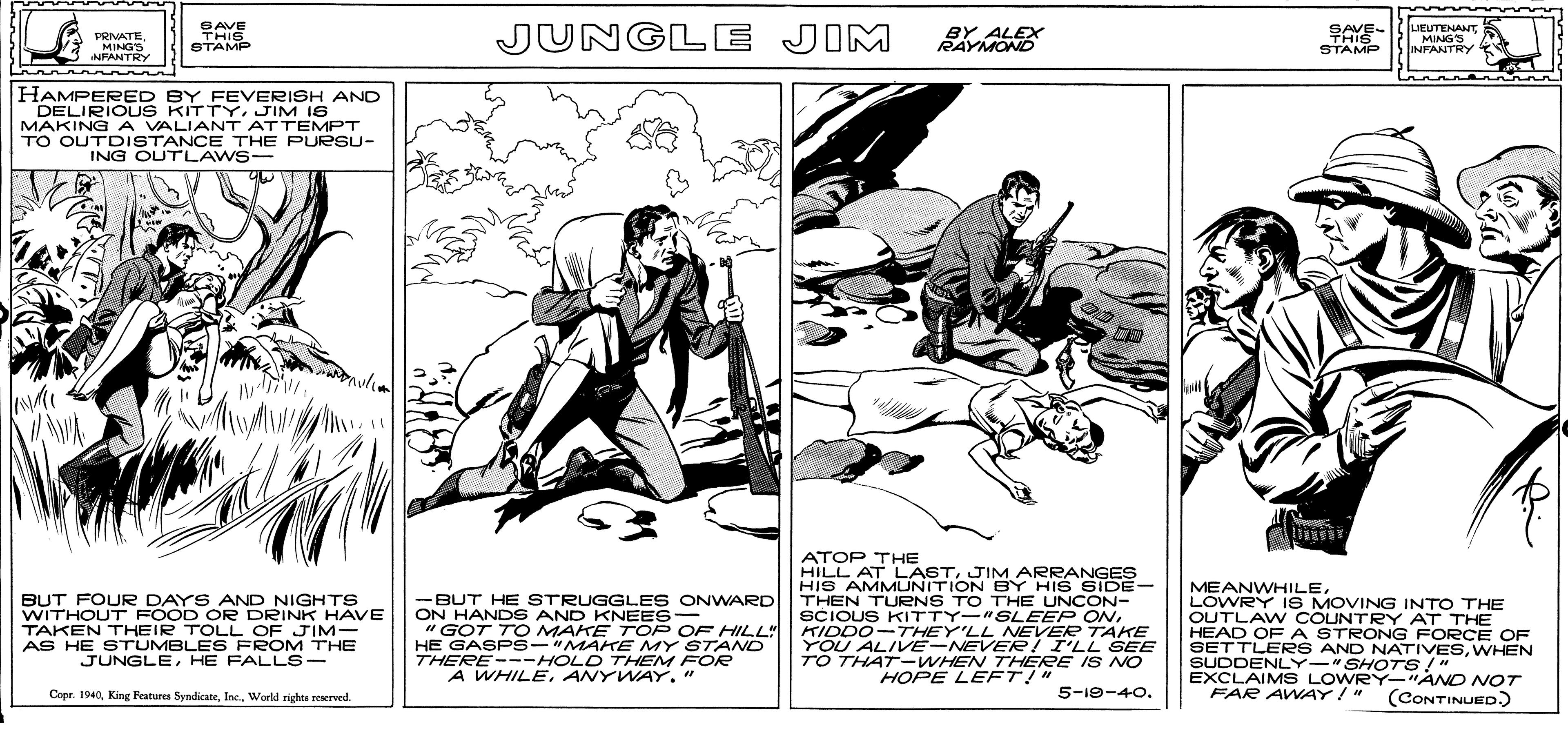 Parallel OCR: L PEEOVING INTO THE PRIVATEMINGS NFANTRY SAVE THIS STAMP JUNGLE JIM BY ALEX RAYMOND SAVE- THIS STAMP LIEUTENANT MINGS INFANTRY HAMPERED BY FEVERISH AND DELIRIOUS KITTY. JIM I6 MAKING A VALIANT ATTEMPT TO OUTDISTANCE THE PURSU- ING OUTLAWS- BUT FOURR DAYS AND NIGHTS WITHOUT FOOD OR DRINK HAVE TAKEN THEIR TOLL OF JIM- AS HE STUMBLES FROM THE JUNGLEHE FALL S- BUT HE STRUGGLES ONWARD ON HAND S AND KNEES- " GOT TO MAKE TOP OF HILL" HE GASPS-"MAKE MY STAND THERE---HOLD THEM FOR A WHILEANYWAY." ATOP THE HILL AT LASTJIM ARRANGES HIS AMMUNITION BY HIS SIDE- THEN TURNS TO THE UNCON- SCIOUS KITTY-"SLEEP ONKIDDO-THEY'LL NEVER TAKE YOU ALIVE-NEVERe! I'LL SEE TO THAT--WHEN THERE IS NO MEANWHILELOWRY IS MOVING INTO THE OUTLAW COUNTRY AT THE HEAD OF A STRONG FORCE OF SETTLER S AND NATIVESWHEN SUDDENLY-"SHOTS!" EXCLAIMS LOWRY-"AND NOT FAR AWAY!" HOPE LEFT!" Copr. 1940World righte reerved. 5-19-40. (CONTINUED.) L PEEOVING INTO THE PRIVATEMINGS NFANTRY SAVE THIS STAMP JUNGLE JIM BY ALEX RAYMOND SAVE- THIS STAMP LIEUTENANT MINGS INFANTRY HAMPERED BY FEVERISH AND DELIRIOUS KITTY. JIM I6 MAKING A VALIANT ATTEMPT TO OUTDISTANCE THE PURSU- ING OUTLAWS- BUT FOURR DAYS AND NIGHTS WITHOUT FOOD OR DRINK HAVE TAKEN THEIR TOLL OF JIM- AS HE STUMBLES FROM THE JUNGLEHE FALL S- BUT HE STRUGGLES ONWARD ON HAND S AND KNEES- " GOT TO MAKE TOP OF HILL" HE GASPS-"MAKE MY STAND THERE---HOLD THEM FOR A WHILEANYWAY." ATOP THE HILL AT LASTJIM ARRANGES HIS AMMUNITION BY HIS SIDE- THEN TURNS TO THE UNCON- SCIOUS KITTY-"SLEEP ONKIDDO-THEY'LL NEVER TAKE YOU ALIVE-NEVERe! I'LL SEE TO THAT--WHEN THERE IS NO MEANWHILELOWRY IS MOVING INTO THE OUTLAW COUNTRY AT THE HEAD OF A STRONG FORCE OF SETTLER S AND NATIVESWHEN SUDDENLY-"SHOTS!" EXCLAIMS LOWRY-"AND NOT FAR AWAY!" HOPE LEFT!" Copr. 1940King Featurea SyndicateWorld righte reerved. 5-19-40. (CONTINUED.)