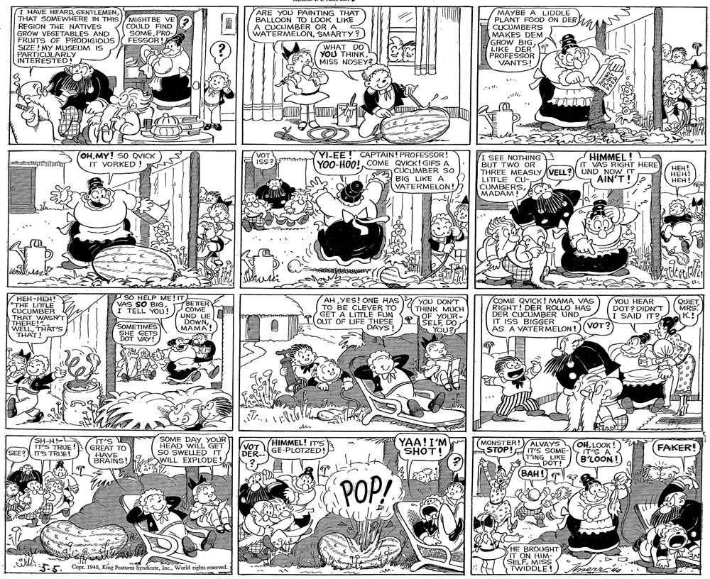 Graphics OCR: I HAVE HEARDTHAT SOMEWHERE IN THISMIGHTBE VE REGION THE NATIVES GROW VEGETABLES AND FRUITS OF PRODIGICOUS SIZE ! MY MUSEUM IS PARTICULARLY INTERESTED! MAYBE A LIDDLE PLANT FOOD ON DERWA CUCUMBERS MAKES DEM GROW BIGLIKE DER PROFESSOR VANTS! ARE YOU PAINTING THAT BALLOON TO LOOK LIKE A CUCUMBER OR A COULD FIND SOMEPRO- WATERMELONSMARTY? WHAT DO YOU THINK. MISS NOSEY3 FESSOR ! L YLEE! CAPTAIN! PROFESSOR! YOO-HOO! COME QVICK! GIFS A CUCUMBER SO BIG LIKE A VATERMELON! OHMY! SO QVICK IT VORKED ! HIMMEL! IT VAS RIGHT HERE VOT I SEE NOTHING BUT TWO OR THREE MEASLY VELL? UND NOW IT. LITTLE CU- CUMBERSMADAM! ISS S2 ???! ???! HEH! AIN'TI SO HELP ME! IT ???-???! "THE LITLE CUCUMBER THAT WASN'T THERE!" WELLTHAT'S THAT! AHYES! ONE HAS TO BE CLEVER TO GET A LITTLE FUN OUT OF LIFE THESE DAYS! COME QVICK! MAMA VAS RIGHT! DER ROLLO HAS DER CUCUMBER UND. IT ISS BIGGER AS A VATERMELON!(VOT? VAS SO BIGBETER COME UND LIE DOWNMAMA! YOU DON'T THINK MUCH YOU HEAR DOT? DIDN'T I SAID IT?MRS. K.! I TELL YOD! SOMETIMES SHE GETS DOT VAY! OF YOUR- T1 SELFDO YOU? Tr. iH-HS 'S TRUE !N GREAT TO SOME DAY YOUR HEAD WILL GET SO SWELLED IT WILL EXPLODE! YAA!I'M SHOT! MONSTER!)ALVAYS STOP! IT'S SOME- TING LIKE DOT! BAH IT'S HIMMEL! IT'S VOT DER GE-PLOTZED! OHLOOK ! IT'S A B'LOON! FAKER! SEE? ITSTRUE! HAVE BRAINS! POP! HE BROUGHT IT ON HIM- SELFMISS TWIDDLE! merr n 5:5. 3-5. Copr. 1940World rights reserved. I HAVE HEARDTHAT SOMEWHERE IN THISMIGHTBE VE REGION THE NATIVES GROW VEGETABLES AND FRUITS OF PRODIGICOUS SIZE ! MY MUSEUM IS PARTICULARLY INTERESTED! MAYBE A LIDDLE PLANT FOOD ON DERWA CUCUMBERS MAKES DEM GROW BIGLIKE DER PROFESSOR VANTS! ARE YOU PAINTING THAT BALLOON TO LOOK LIKE A CUCUMBER OR A COULD FIND SOMEPRO- WATERMELONSMARTY? WHAT DO YOU THINK. MISS NOSEY3 FESSOR ! L YLEE! CAPTAIN! PROFESSOR! YOO-HOO! COME QVICK! GIFS A CUCUMBER SO BIG LIKE A VATERMELON! OHMY! SO QVICK IT VORKED ! HIMMEL! IT VAS RIGHT HERE VOT I SEE NOTHING BUT TWO OR THREE MEASLY VELL? UND NOW IT. LITTLE CU- CUMBERSMADAM! ISS S2 ???! ???! HEH! AIN'TI SO HELP ME! IT ???-???! "THE LITLE CUCUMBER THAT WASN'T THERE!" WELLTHAT'S THAT! AHYES! ONE HAS TO BE CLEVER TO GET A LITTLE FUN OUT OF LIFE THESE DAYS! COME QVICK! MAMA VAS RIGHT! DER ROLLO HAS DER CUCUMBER UND. IT ISS BIGGER AS A VATERMELON!(VOT? VAS SO BIGBETER COME UND LIE DOWNMAMA! YOU DON'T THINK MUCH YOU HEAR DOT? DIDN'T I SAID IT?MRS. K.! I TELL YOD! SOMETIMES SHE GETS DOT VAY! OF YOUR- T1 SELFDO YOU? Tr. iH-HS 'S TRUE !N GREAT TO SOME DAY YOUR HEAD WILL GET SO SWELLED IT WILL EXPLODE! YAA!I'M SHOT! MONSTER!)ALVAYS STOP! IT'S SOME- TING LIKE DOT! BAH IT'S HIMMEL! IT'S VOT DER GE-PLOTZED! OHLOOK ! IT'S A B'LOON! FAKER! SEE? ITSTRUE! HAVE BRAINS! POP! HE BROUGHT IT ON HIM- SELFMISS TWIDDLE! merr n 5:5. 3-5. Copr. 1940King Features SyndicateWorld rights reserved.