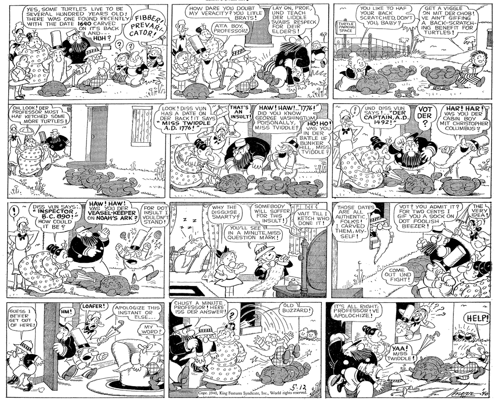 Monochrome OCR: HOW DARE YOU DOUBT MY VERACITY? YOU LITTLE BRATS! LAY ONPROF. UND TÉACH DER LIDDLE SVABS RESPECK FOR DEIR ELDERS! YOU LIKE TO HAF) YOUR BACK GET A VIGGLE ON MIT DER CHOB! YESSOME TURTLES LIVE TO BE SEVÉRAL HUNDRED YEARS OLD! THERE WA S ONE FOUND RECENTLY WITH THE DATE 1640 CARVEC AON ITS BACK A AND--- HDH ? WITH THE DATE OND RECENTLY FIBBER PREVARA SCRATCHEDDON'TVE AIN'T GIFFING YOUBABY ? ATTA BOYPROFESSOR! TURTLE PARKING SPACE A BACK-SCRATCH- rANM ING BENEFIT FOR TURTLES! CATOR HAW! HAW! "1776! OHLOOK! DER PRÓFESSOR MUST HAF KETCHED SOME MORE TURTLES!LOOK ! DISS VUN HAS A DATE ON DER BACK ! IT SAYS MISS TWIDDLE A.D. 1776! THAT'S AN DID YOU KNOW INSULT! GEORGE VASHINGTUM HAR! HAR VAS YOU DER CABIN BOY MIT CHRISTrOPHER COLUMBUS? UND DISS VUN SAYS !--"DER CAPTAINA.D. 1492! VOT DER POISONALLYHO! Ho! VAS YOU IN DER BATTLE UF BUNKER HILLMISS TVIDDLE ? MISS TVIDDLE? % HAW! HAW! VAS YOU DER VEASEL-KÉEPER ON NOAH'S ARK 2 SOMEBODY EL OE WILL SUFFER FOR THIS INSULT!) THE VERY IDEA! THOSE DATES ARE ALL DISS VUN SAYS: INSPECTOR B.C. 890! (HOW COULD IT BE ? FOR DOT INSULT I VOULDN'T STAND WHY THE DISGUISE SMARTY VOT? YOU ADMIT IT? FOR TWO CENTS I GIF YOU A SOCK ON DOT FOOLISH BEEZER ! VAIT TILL I KETCH WHO AUTHENTIC FOLKS! I CARVED THEMMY- SELF! DONE IT! YOU'LL SEE IN A MINUTEMISS QUESTION MARK! COME OUT UND FIGHT! CHUST A MINUTE PROFESSOR ! HERE ISS DER ANSWER! LOAFER!) APOLOGIZE THIS OLD L BUZZARD! IT'S ALL RIGHT. PROFESSOR! VE APOLOCHIZE.! GUESS 1 BETTER GET OUT OF HERE! HM! INSTANT OR ELSE--- HELP! MY WORD? YAA! MISS (TWIDDLE ! 5'.12 Copr. 1940World rights reserved. HOW DARE YOU DOUBT MY VERACITY? YOU LITTLE BRATS! LAY ONPROF. UND TÉACH DER LIDDLE SVABS RESPECK FOR DEIR ELDERS! YOU LIKE TO HAF) YOUR BACK GET A VIGGLE ON MIT DER CHOB! YESSOME TURTLES LIVE TO BE SEVÉRAL HUNDRED YEARS OLD! THERE WA S ONE FOUND RECENTLY WITH THE DATE 1640 CARVEC AON ITS BACK A AND--- HDH ? WITH THE DATE OND RECENTLY FIBBER PREVARA SCRATCHEDDON'TVE AIN'T GIFFING YOUBABY ? ATTA BOYPROFESSOR! TURTLE PARKING SPACE A BACK-SCRATCH- rANM ING BENEFIT FOR TURTLES! CATOR HAW! HAW! "1776! OHLOOK! DER PRÓFESSOR MUST HAF KETCHED SOME MORE TURTLES!LOOK ! DISS VUN HAS A DATE ON DER BACK ! IT SAYS MISS TWIDDLE A.D. 1776! THAT'S AN DID YOU KNOW INSULT! GEORGE VASHINGTUM HAR! HAR VAS YOU DER CABIN BOY MIT CHRISTrOPHER COLUMBUS? UND DISS VUN SAYS !--"DER CAPTAINA.D. 1492! VOT DER POISONALLYHO! Ho! VAS YOU IN DER BATTLE UF BUNKER HILLMISS TVIDDLE ? MISS TVIDDLE? % HAW! HAW! VAS YOU DER VEASEL-KÉEPER ON NOAH'S ARK 2 SOMEBODY EL OE WILL SUFFER FOR THIS INSULT!) THE VERY IDEA! THOSE DATES ARE ALL DISS VUN SAYS: INSPECTOR B.C. 890! (HOW COULD IT BE ? FOR DOT INSULT I VOULDN'T STAND WHY THE DISGUISE SMARTY VOT? YOU ADMIT IT? FOR TWO CENTS I GIF YOU A SOCK ON DOT FOOLISH BEEZER ! VAIT TILL I KETCH WHO AUTHENTIC FOLKS! I CARVED THEMMY- SELF! DONE IT! YOU'LL SEE IN A MINUTEMISS QUESTION MARK! COME OUT UND FIGHT! CHUST A MINUTE PROFESSOR ! HERE ISS DER ANSWER! LOAFER!) APOLOGIZE THIS OLD L BUZZARD! IT'S ALL RIGHT. PROFESSOR! VE APOLOCHIZE.! GUESS 1 BETTER GET OUT OF HERE! HM! INSTANT OR ELSE--- HELP! MY WORD? YAA! MISS (TWIDDLE ! 5'.12 Copr. 1940King Features SyndicateWorld rights reserved.