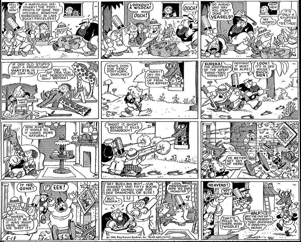 Monochrome photography OCR: HEH! HEH! A MARVELOUS DIS- COVERY! THE FOOT- PRINTS OF SOME PRE- HISTORIC MONSTER EMBEDDED IN LAVA ROCK! PRICELESS! GO AHEAD UND SAY YOU DIDN'T DONE IT! (VEASELS! VELL? VOT .OOKOUT! A WILDCAT OUCH! NOW ? IT'S ONLY A STUFFED ONE TEE! HEE! OUCH! MY WORD! EUREKA! THE FOOTPRINTS IT MUST OF THE GREAT BE ALIFE! THREE-TOED MONSTER ! HEFFINS! IF DER OLD STUFFS VANT A PRÉHISTORIC VHATZISVE GIF DEM VUN! LOOK! IT'S IN HOUSE ! QVICKMENI in UND VE GIF DEM VUN LIKE NOBODYEFER SAW BEFÓRE! HOW'S DISS FOR FENCY FOOTVORKDARLING? HURRY! DEY ISS CAMING Ge UP FROM DER RIFFER! PLASTER PARIS NOW MAKE IT VIGGLE SÓ IT LOOKS MORE NATURAL! SHOOT ITQVICK! BEFORE IT KILLS SOMEBODY! VE BETTER GET OUT UF HERE! GET BUSYBIG BOY!..VUN HUNDERT UND FIFTY BÜCKS ON DER DOTED LINE FOR DER DAMACHESOR ELSE ! LOOK PROFESSOR! DERE ISS DER MONSTER HEAVENS! IT ISS GONE! O EEK! VOT ISS? lovd BUT(MAMA! 10 WHERE COULD IT BE IT WAS RIGHT HERE WHEN WE SHOT IT! THAT'S ROLLO IN NTHEREMIS TWIDDLE! HALP!E GET ME OUT OF THISSOMEBODY! THEY JAMMED IT OVER MY HEAD!. theemal 5.19 trers pr. 1940World rights reserved. anen 40 ... HEH! HEH! A MARVELOUS DIS- COVERY! THE FOOT- PRINTS OF SOME PRE- HISTORIC MONSTER EMBEDDED IN LAVA ROCK! PRICELESS! GO AHEAD UND SAY YOU DIDN'T DONE IT! (VEASELS! VELL? VOT .OOKOUT! A WILDCAT OUCH! NOW ? IT'S ONLY A STUFFED ONE TEE! HEE! OUCH! MY WORD! EUREKA! THE FOOTPRINTS IT MUST OF THE GREAT BE ALIFE! THREE-TOED MONSTER ! HEFFINS! IF DER OLD STUFFS VANT A PRÉHISTORIC VHATZISVE GIF DEM VUN! LOOK! IT'S IN HOUSE ! QVICKMENI in UND VE GIF DEM VUN LIKE NOBODYEFER SAW BEFÓRE! HOW'S DISS FOR FENCY FOOTVORKDARLING? HURRY! DEY ISS CAMING Ge UP FROM DER RIFFER! PLASTER PARIS NOW MAKE IT VIGGLE SÓ IT LOOKS MORE NATURAL! SHOOT ITQVICK! BEFORE IT KILLS SOMEBODY! VE BETTER GET OUT UF HERE! GET BUSYBIG BOY!..VUN HUNDERT UND FIFTY BÜCKS ON DER DOTED LINE FOR DER DAMACHESOR ELSE ! LOOK PROFESSOR! DERE ISS DER MONSTER HEAVENS! IT ISS GONE! O EEK! VOT ISS? lovd BUT(MAMA! 10 WHERE COULD IT BE IT WAS RIGHT HERE WHEN WE SHOT IT! THAT'S ROLLO IN NTHEREMIS TWIDDLE! HALP!E GET ME OUT OF THISSOMEBODY! THEY JAMMED IT OVER MY HEAD!. theemal 5.19 trers pr. 1940King Features SyndicateWorld rights reserved. anen 40 ...