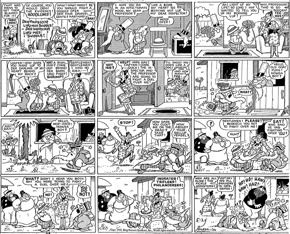 Comics OCR: WHYPROFESSOR! THIS IS SO SUDDEN! TEE-O HEE AH! LIGHT UF MY LIFE! SO LONG I HAF LIKE A BOMB THAT WAS MEAN TO GET THEM BLAMED FOR IT! OF COURSEYOU) WOULD DENY THE EVIDENCE ! HOODLUMS! HAW! HAW! MIGHT BE YOU SHOULD FIGHT A DOODLE OFER DER FAIR DAMSEL) GENTS ? HAR!HAR! I HOPE YOU ISS IN AN AFFECTIONATE MY HEART iss EL MOODMY DEAR PROFESSOR ? n Cnall BOISTING MIT LUFMY DEAR INSPECTOR! UF MY BOINING LUF ! !BAH! HEH! (HEH! MOOF OFER! DER PROFEZZOR LUEMIZ2 TWIDDLE! - DER INZPECTOR LUFE MI22 i TWIDDLE! HELP! MRS. KAY! W CAPTAIN ! COME QUICK I THE IN- SPECTOR AND THE PROFESSOR ARE GOING TO FIGHT A DUEL OVER ME! HA! A RIVALGENTLEMEN ! HUH? COME LOAFER! HOW DARE YOU MAKE LUF TO DER DARLING UF MY) OUT BEHIND HEART BEHIND ?? ???? ? GENTLEMEN! I HAD NO IDEA---! ILL SHOOT YOU DOWN LIKE A YOU L UND HOW MANY ? YEE-. HELLOOLD GOÁT PUSS ! HOWSA ??? ? VOT ISS? DOG ! DER BARN UND FIGHT! SHRIMP! TEE- G HEE! WHAT? HELLOMOP-FACE! HOWSA BOY ? GENTLEMEN ! PLEASE! SAY! WHO SAID VE VAS FIGHTING C OFER YOU? HOW DARE YOU CLOUT ME ON THE STOP! ?) I BESEECH YOU NOT TO FIGHT OVER ME ! HOW ABOUDT YOUR- SELLUF VEASEL? JUST WAIT! HEAD ? TAKE. THAT! HUH? di. . OHIOH HAR!! HAW INGRATES! TRIFLERS! PHILANDERERS! MEN ARE ALLYYEP!DEY IGS ALL FICKLE C SNAKERS IN -DER- GRASS ! WHAT? DIDN'T I HEAR YOU BOTH SAY ALIKE ! THE YÕU WERE GOING TO FIGHT A DUEL OVER ME ? MONSTERS! YOU DID NOT! HAW! HAR NO! 5:-15 Voreriie . uli SV -Copr. 1940World rights rewrved. WHYPROFESSOR! THIS IS SO SUDDEN! TEE-O HEE AH! LIGHT UF MY LIFE! SO LONG I HAF LIKE A BOMB THAT WAS MEAN TO GET THEM BLAMED FOR IT! OF COURSEYOU) WOULD DENY THE EVIDENCE ! HOODLUMS! HAW! HAW! MIGHT BE YOU SHOULD FIGHT A DOODLE OFER DER FAIR DAMSEL) GENTS ? HAR!HAR! I HOPE YOU ISS IN AN AFFECTIONATE MY HEART iss EL MOODMY DEAR PROFESSOR ? n Cnall BOISTING MIT LUFMY DEAR INSPECTOR! UF MY BOINING LUF ! !BAH! HEH! (HEH! MOOF OFER! DER PROFEZZOR LUEMIZ2 TWIDDLE! - DER INZPECTOR LUFE MI22 i TWIDDLE! HELP! MRS. KAY! W CAPTAIN ! COME QUICK I THE IN- SPECTOR AND THE PROFESSOR ARE GOING TO FIGHT A DUEL OVER ME! HA! A RIVALGENTLEMEN ! HUH? COME LOAFER! HOW DARE YOU MAKE LUF TO DER DARLING UF MY) OUT BEHIND HEART BEHIND ?? ???? ? GENTLEMEN! I HAD NO IDEA---! ILL SHOOT YOU DOWN LIKE A YOU L UND HOW MANY ? YEE-. HELLOOLD GOÁT PUSS ! HOWSA ??? ? VOT ISS? DOG ! DER BARN UND FIGHT! SHRIMP! TEE- G HEE! WHAT? HELLOMOP-FACE! HOWSA BOY ? GENTLEMEN ! PLEASE! SAY! WHO SAID VE VAS FIGHTING C OFER YOU? HOW DARE YOU CLOUT ME ON THE STOP! ?) I BESEECH YOU NOT TO FIGHT OVER ME ! HOW ABOUDT YOUR- SELLUF VEASEL? JUST WAIT! HEAD ? TAKE. THAT! HUH? di. . OHIOH HAR!! HAW INGRATES! TRIFLERS! PHILANDERERS! MEN ARE ALLYYEP!DEY IGS ALL FICKLE C SNAKERS IN -DER- GRASS ! WHAT? DIDN'T I HEAR YOU BOTH SAY ALIKE ! THE YÕU WERE GOING TO FIGHT A DUEL OVER ME ? MONSTERS! YOU DID NOT! HAW! HAR NO! 5:-15 Voreriie . uli SV -Copr. 1940King Peatures SyndicateWorld rights rewrved.
