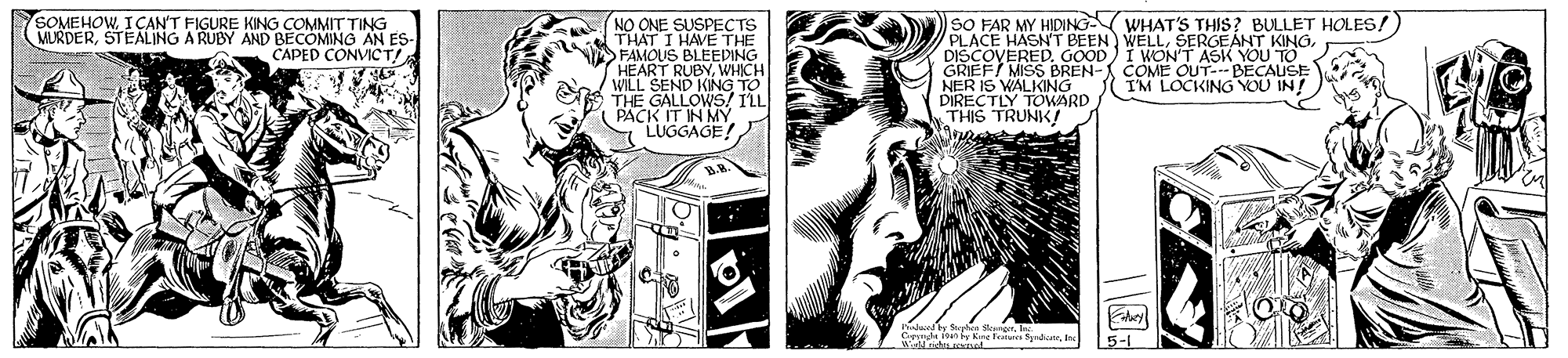 Publication OCR: SOMEHOWICAN'T FIGURE KING COMMIT TING MILRDERSTEALING A RUBY AND BECOMING AN ES- CAPED CONVICT! NO ONE SUSPECTS THAT I HAVE THE FAMOUS BLEEDING HEART RUBYWHICH WILL THE GAL KING TO PACK IT IN MY LUGGAGE! SO FAR MY HIDING WHAT'S THIS? BULLET HOLES! PLACE HASN'T BEEN WELLDISCOVERED. GOOD) I WONT ASK YOU TO GRIEF/ MISS BREN- COME OUT--BECAUSE NER DIRECTIVLKINGO THIS TRUNKI I I'M LOCKING YOU IN! 5-1 SOMEHOWICAN'T FIGURE KING COMMIT TING MILRDERSTEALING A RUBY AND BECOMING AN ES- CAPED CONVICT! NO ONE SUSPECTS THAT I HAVE THE FAMOUS BLEEDING HEART RUBYWHICH WILL THE GAL KING TO PACK IT IN MY LUGGAGE! SO FAR MY HIDING WHAT'S THIS? BULLET HOLES! PLACE HASN'T BEEN WELLSERGEÁNT KINGDISCOVERED. GOOD) I WONT ASK YOU TO GRIEF/ MISS BREN- COME OUT--BECAUSE NER DIRECTIVLKINGO THIS TRUNKI I I'M LOCKING YOU IN! 5-1