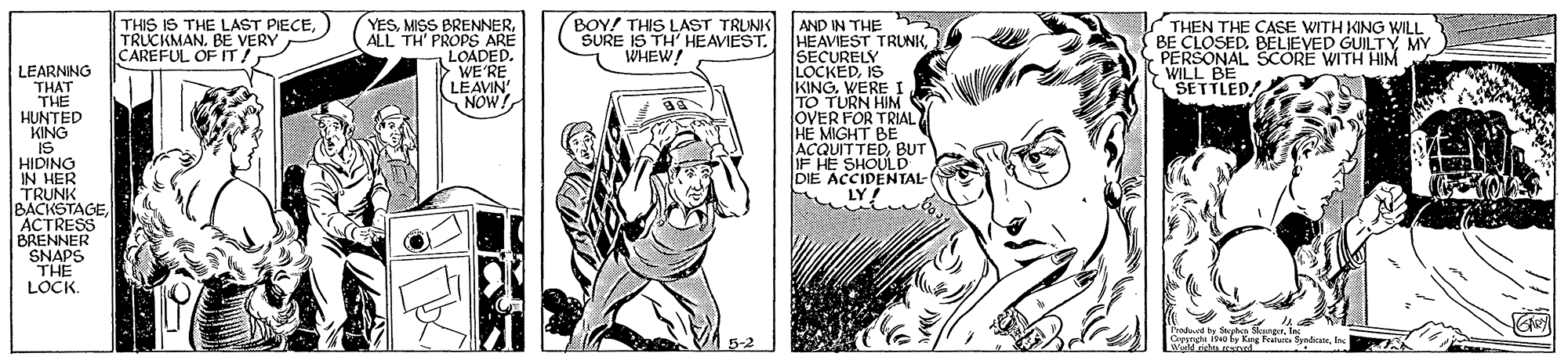 People OCR: THIS IS THE LAST PIECETRUCKMAN. BE VERY CAREFUL OF IT! YESALL TH' PROPS ARE LOADED. WE'RE LEAVIN NOW! AND IN THE HEAVIEST TRUNKSECURELY LOCKEDIS KINGWEREI TO TURN HIM OVER FOR TRIAL HE MIGHT BE ACQUITTEDBUT IF HE SHOULD DIE ACCIDENTAL- LY! BOY! THIS LAST TRUNK SURE IS TH' HEAVIEST. WHEW! THEN THE CASE WITH KING WILL BE CLOSED. BELIEVED GUILTYÝ MY PERSONAL SCORE WITH HIM SWILKILED LEARNING THAT THE HUNTED KING IS HIDINO IN HER TRUNK BACKSTAGEACTRESS BRENNER SNAPS THE LOCK. Troducd by Sapha SkungnIn Cormgh 19 y King F SadicanIn Weld ristea nel 5-2 THIS IS THE LAST PIECETRUCKMAN. BE VERY CAREFUL OF IT! YESMISS BRENNERALL TH' PROPS ARE LOADED. WE'RE LEAVIN NOW! AND IN THE HEAVIEST TRUNKSECURELY LOCKEDIS KINGWEREI TO TURN HIM OVER FOR TRIAL HE MIGHT BE ACQUITTEDBUT IF HE SHOULD DIE ACCIDENTAL- LY! BOY! THIS LAST TRUNK SURE IS TH' HEAVIEST. WHEW! THEN THE CASE WITH KING WILL BE CLOSED. BELIEVED GUILTYÝ MY PERSONAL SCORE WITH HIM SWILKILED LEARNING THAT THE HUNTED KING IS HIDINO IN HER TRUNK BACKSTAGEACTRESS BRENNER SNAPS THE LOCK. Troducd by Sapha SkungnIn Cormgh 19 y King F SadicanIn Weld ristea nel 5-2