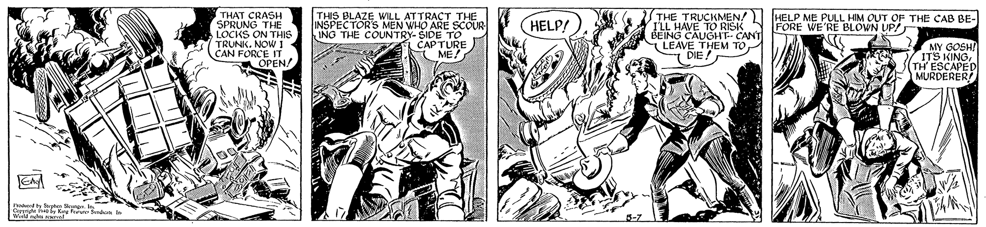 Fictional character OCR: THAT CRASH SPRUNG THE LOCKS ON THIS TRUNK. NOW 1 CAN FORCE IT OPEN! THE TRUCKMEN! I'LL HAVE TO RISK BEING CAUGHT- CANT LEAVE THEM TO DIE! HELP ME PULL HIM OUT OF THE CAB BE- FORE WE'RE BLOWN UP! THIS WILL ATTRACT THE INSPECTORS MEN WHO ARE SCOUR ING THE COUNTRY- SIDE To CAPTURE ME! HELP! MY GOSH? ITS KINGTH' ESCAPED MURDERER P ty Saptes ne o A by King u Send i rutes d THAT CRASH SPRUNG THE LOCKS ON THIS TRUNK. NOW 1 CAN FORCE IT OPEN! THE TRUCKMEN! I'LL HAVE TO RISK BEING CAUGHT- CANT LEAVE THEM TO DIE! HELP ME PULL HIM OUT OF THE CAB BE- FORE WE'RE BLOWN UP! THIS WILL ATTRACT THE INSPECTORS MEN WHO ARE SCOUR ING THE COUNTRY- SIDE To CAPTURE ME! HELP! MY GOSH? ITS KINGTH' ESCAPED MURDERER P ty Saptes ne o A by King u Send i rutes d