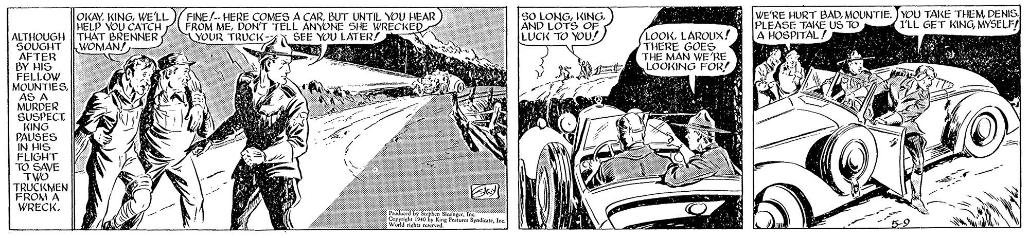 Classic car OCR: OKAY. KINGWE'LL HELP YOU CATCH THAT BRENNER WOMAN! FINE!-- HERE COMES A CARBUT UNTIL YOU HEAR FROM MEDON'T TELL ANYONE SHE WRECKED YOUR TRUCK-N SEE YOU LATER! sO LONGKING. AND LOTS OF LUCK TO YOU! WE'RE HURT BADMOUNTIE. J YOU TAKE THEM DENIS PLEASE TAKE US TO A HOSPITAL / (I'LL GET KINGMYSELF! LOOK. LAROUX! THERE GOES THE MAN WE RE LOOKING FOR! ALTHOUGH SOUGHT AFTER BY HIS FELLOW MOUNTIESAS A MURDER SUSPECT. KING PALISES IN HIS FLIGHT TO SAVE TWO TRUCKMEN FROM A WRECK. Phalard be Srjben SngrTe Carpri Kire Fratu SynI World rights ved OKAY. KINGWE'LL HELP YOU CATCH THAT BRENNER WOMAN! FINE!-- HERE COMES A CARBUT UNTIL YOU HEAR FROM MEDON'T TELL ANYONE SHE WRECKED YOUR TRUCK-N SEE YOU LATER! sO LONGKING. AND LOTS OF LUCK TO YOU! WE'RE HURT BADMOUNTIE. J YOU TAKE THEM DENIS PLEASE TAKE US TO A HOSPITAL / (I'LL GET KINGMYSELF! LOOK. LAROUX! THERE GOES THE MAN WE RE LOOKING FOR! ALTHOUGH SOUGHT AFTER BY HIS FELLOW MOUNTIESAS A MURDER SUSPECT. KING PALISES IN HIS FLIGHT TO SAVE TWO TRUCKMEN FROM A WRECK. Phalard be Srjben SngrTe Carpri Kire Fratu SynI World rights ved