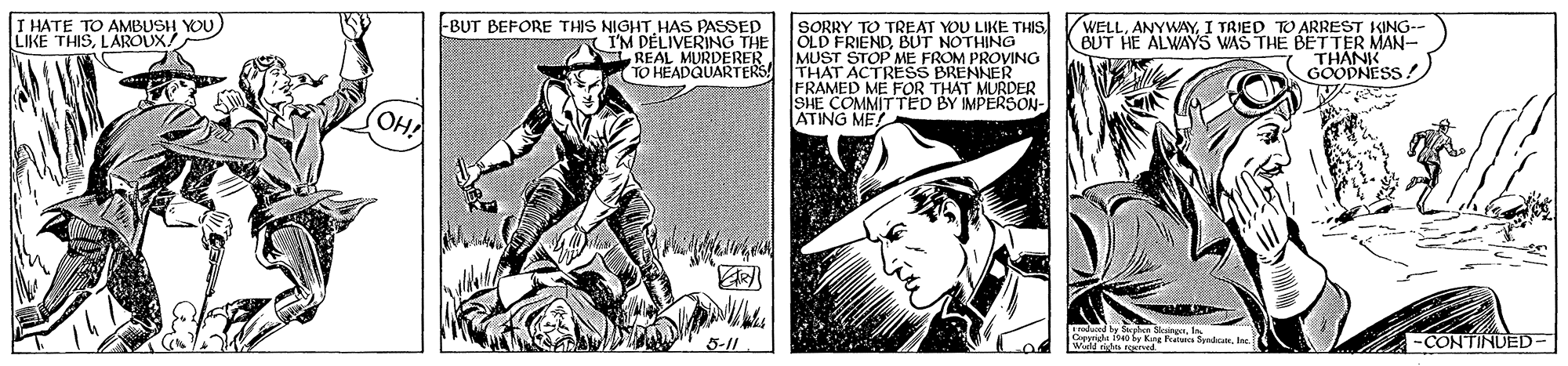 Art OCR: I HATE TO AMBUSH YOU) LIKE THISLAROUX/ -BUT BEFORE THIS NIGHT HAS PASSED SORRY TO TREAT YOU LIKE THIS I'M DÉLIVERING THE OLD FRIENDBUT NOTHING REAL MURDERER TO HEADQUARTERS WELLI TRIED TO ARREST KING-- BUT HE ALWAY5 WAS THE BETTER THANK GOODNESS ! MUST STOP ME FROM PROVING THAT ACTRESS BRENNER FRAMED ME FOR THAT MURDER SHE COMMITTED BY IMPERSON- ATING ME OH 5-11 Cemelt 190 by Kang falans SyndicatIne -CONTINUED- I HATE TO AMBUSH YOU) LIKE THISLAROUX/ -BUT BEFORE THIS NIGHT HAS PASSED SORRY TO TREAT YOU LIKE THIS I'M DÉLIVERING THE OLD FRIENDBUT NOTHING REAL MURDERER TO HEADQUARTERS WELLI TRIED TO ARREST KING-- BUT HE ALWAY5 WAS THE BETTER THANK GOODNESS ! MUST STOP ME FROM PROVING THAT ACTRESS BRENNER FRAMED ME FOR THAT MURDER SHE COMMITTED BY IMPERSON- ATING ME OH 5-11 Cemelt 190 by Kang falans SyndicatIne -CONTINUED-