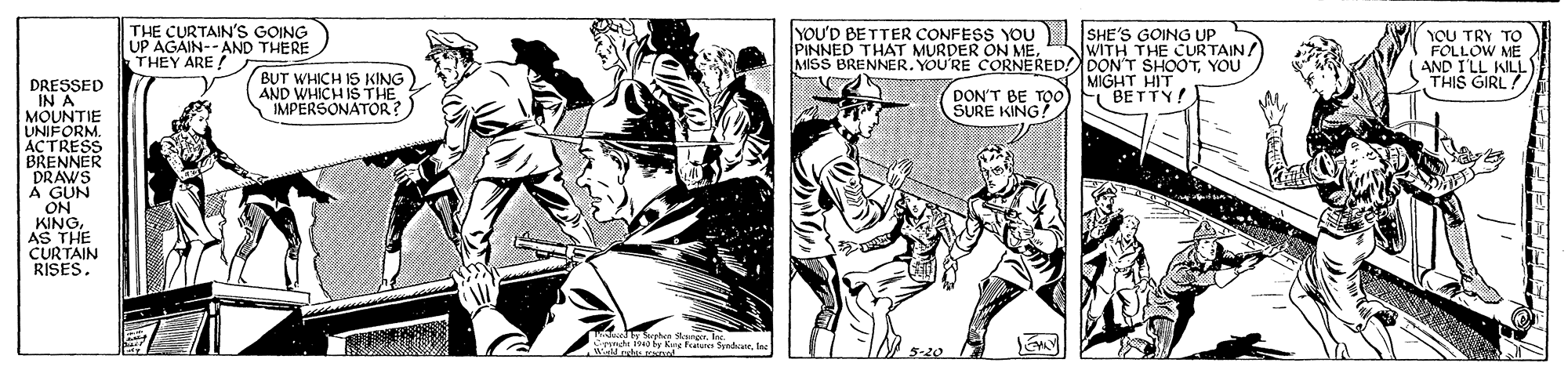 Drawing OCR: THE CURTAIN'S GOING UP AGAIN--AND THERE THEY ARE ! YOU'D BETTER CONFESS YOU | |SHE'S GOING UP PINNED THAT MURDER ON ME. MISS BRENNER. YOU'RE CORNERED!DON'T SHOOTYOU YOU TRY TO FOLLOW ME AND I'LL WILL THIS GIRL! JWITH THE CURTAIN/ BUT WHICH IS KING AND WHICH IS THE IMPERSONATOR? MIGHT HIT BETTY! DRESSED DON'T BE TOO SURE KING A MOUNTIE UNIFORM. ACTRESS BRENNER DRAWS À GUN ON KINGAS THE CURTAIN RISES. THE CURTAIN'S GOING UP AGAIN--AND THERE THEY ARE ! YOU'D BETTER CONFESS YOU | |SHE'S GOING UP PINNED THAT MURDER ON ME. MISS BRENNER. YOU'RE CORNERED!DON'T SHOOTYOU YOU TRY TO FOLLOW ME AND I'LL WILL THIS GIRL! JWITH THE CURTAIN/ BUT WHICH IS KING AND WHICH IS THE IMPERSONATOR? MIGHT HIT BETTY! DRESSED DON'T BE TOO SURE KING A MOUNTIE UNIFORM. ACTRESS BRENNER DRAWS À GUN ON KINGAS THE CURTAIN RISES.